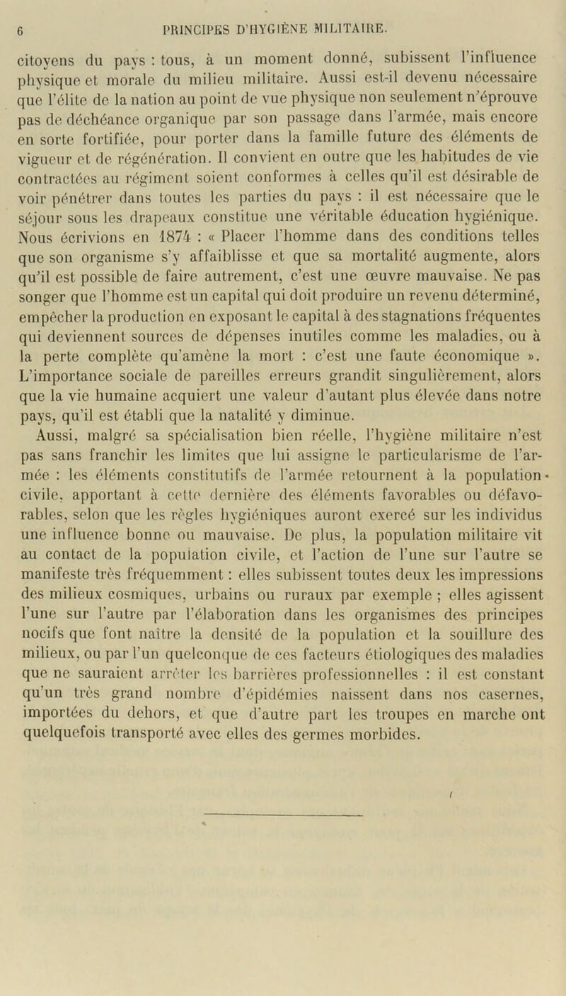 citoyens du pavs : tous, à un moment donné, subissent l’influence physique et morale du milieu militaire. Aussi est-il devenu nécessaire que l’élite de la nation au point de vue physique nou seulement n’éprouve pas de déchéance organique par son passage dans l’armée, mais encore en sorte fortifiée, pour porter dans la famille future des éléments de vigueur et de régénération. 11 convient en outre que les habitudes de vie contractées au régiment soient conformes à celles qu’il est désirable de voir pénétrer dans toutes les parties du pays : il est nécessaire que le séjour sous les drapeaux constitue une véritable éducation hygiénique. Nous écrivions en 1874 : « Placer l’homme dans des conditions telles que son organisme s’y affaiblisse et que sa mortalité augmente, alors qu’il est possible de faire autrement, c’est une œuvre mauvaise. Ne pas songer que l’homme est un capital qui doit produire un revenu déterminé, empêcher la production en exposant 1e capital à des stagnations fréquentes qui deviennent sources de dépenses inutiles comme les maladies, ou à la perte complète qu’amène la mort : c’est une faute économique ». L’importance sociale de pareilles erreurs grandit singulièrement, alors que la vie humaine acquiert une valeur d’autant plus élevée dans notre pays, qu’il est établi que la natalité y diminue. Aussi, malgré sa spécialisation bien réelle, l’hygiène militaire n’est pas sans franchir les limites que lui assigne le particularisme de l’ar- mée : les éléments constitutifs de l’armée retournent à la population* civile, apportant à cette dernière des éléments favorables ou défavo- rables, selon que les règles hygiéniques auront exercé sur les individus une influence bonne ou mauvaise. De plus, la population militaire vit au contact de la population civile, et l’action de l’une sur l’autre se manifeste très fréquemment : elles subissent toutes deux les impressions des milieux cosmiques, urbains ou ruraux par exemple ; elles agissent l’une sur l’autre par l’élaboration dans les organismes des principes nocifs que font naître la densité de la population et la souillure des milieux, ou par l’un quelcoïKjue de ces facteurs étiologiques des maladies que ne sauraient arrêter les barrières professionnelles : il est constant qu’un très grand nombre d’épidémies naissent dans nos casernes, importées du dehors, et que d’autre part les troupes en marche ont quelquefois transporté avec elles des germes morbides. /