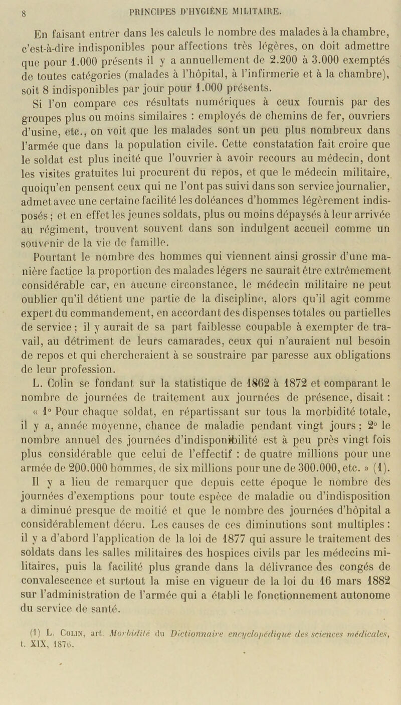 En faisant entrer dans les calculs le nombre des malades à la chambre, c’est-à-dire indisponibles pour affections très légères, on doit admettre que pour 1.000 présents il y a annuellement de 2.200 à 3.000 exemptés de toutes catégories (malades à l’hôpital, à l’infirmerie et à la chambre), soit 8 indisponibles par jour pour 1.000 présents. Si l’on compare ces résultats numériques à ceux fournis par des groupes plus ou moins similaires ; employés de chemins de fer, ouvriers d’usine, etc., on voit que les malades sont un peu plus nombreux dans l’armée que dans la population civile. Cette constatation fait croire que le soldat est plus incité que l’ouvrier à avoir recours au médecin, dont les visites gratuites lui procurent du repos, et que le médecin militaire, quoiqu’en pensent ceux qui ne l’ont pas suivi dans son service journalier, admet avec une certaine facilité les doléances d’hommes légèrement indis- posés ; et en effet les jeunes soldats, plus ou moins dépaysés à leur arrivée au régiment, trouvent souvent dans son indulgent accueil comme un souvenir de la vie de famille. Pourtant le nombre des hommes qui viennent ainsi grossir d’une ma- nière factice la proportion des malades légers ne saurait être extrêmement considérable car, en aucune circonstance, le médecin militaire ne peut oublier qu’il détient une partie de la discipline, alors qu’il agit comme expert du commandement, en accordant des dispenses totales ou partielles de service ; il y aurait de sa part faiblesse coupable à exempter de tra- vail, au détriment de leurs camarades, ceux qui n’auraient nul besoin de repos et qui chercheraient à se soustraire par paresse aux obligations de leur profession. L. Colin se fondant sur la statistique de 1862 à 1872 et comparant le nombre de journées de traitement aux journées de présence, disait : « 1° Pour chaque soldat, en répartissant sur tous la morbidité totale, il y a, année moyenne, chance de maladie pendant vingt jours ; 2° le nombre annuel des journées d’indisponW3ilité est à peu près vingt fois plus considérable que celui de l’effectif : de quatre millions pour une armée de 200.000 hommes, de six millions pour une de 300.000, etc. » (1). Il y a lieu de l’cmarquer que depuis cette époque le nombre des journées d’exemptions pour toute espèce de maladie ou d’indisposition a diminué presque de moitié et que le nombre des journées d’hôpital a considérablement décru. Les causes de ces diminutions sont multiples: il y a d’abord l’application de la loi de 1877 qui assure le traitement des soldats dans les salles militaires des hospices civils par les médecins mi- litaires, puis la facilité plus grande dans la délivrance <les congés de convalescence et surtout la mise en vigueur de la loi du 16 mars 1882 sur l’administration de l’armée qui a établi le fonctionnement autonome du service de santé. (1) L. Colin, art. MovIdfUlè. du Dictionnaire cncJicloiicdiquc des sciences méflicalcs, t. XIX, 1870.