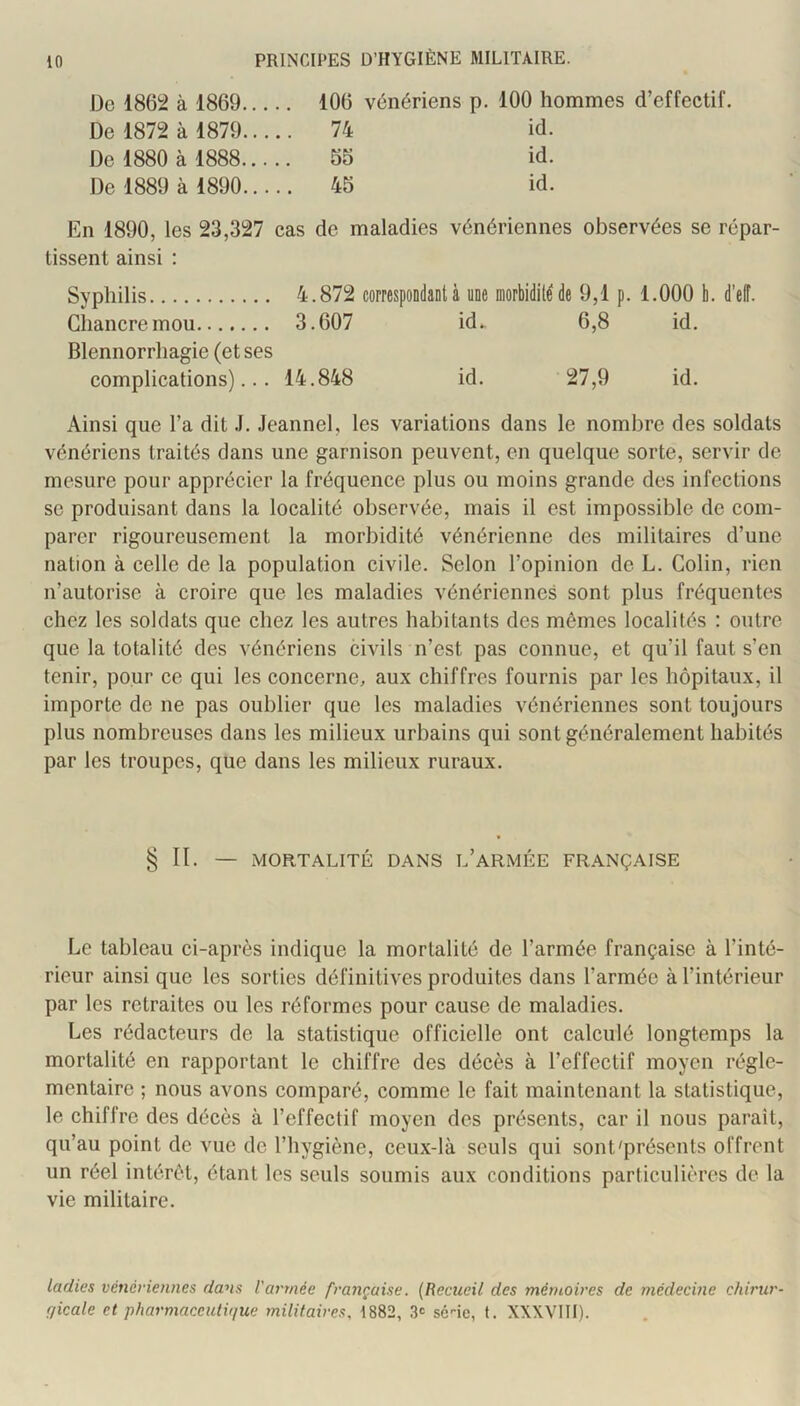 De 186!^ à 1869 106 vénériens p. 100 hommes d’effectif. De 1872 à 1879 74 id. De 1880 à 1888 55 id. De 1889 à 1890 45 id. En 1890, les 23,327 cas de maladies vénériennes observées se répar- tissent ainsi : Syphilis 4.872 correspondant a une morbidité de 9,1 p. 1.000 h. d’elî. Chancre mou 3.607 id^ 6,8 id. Blennorrhagie (et ses complications)... 14.848 id. 27,9 id. Ainsi que l’a dit .1. Jeannel, les variations dans le nombre des soldats vénériens traités dans une garnison peuvent, en quelque sorte, servir de mesure pour apprécier la fréquence plus ou moins grande des infections SC produisant dans la localité observée, mais il est impossible de com- parer rigoureusement la morbidité vénérienne des militaires d’une nation à celle de la population civile. Selon l’opinion de L. Colin, rien n’autorise à croire que les maladies vénériennes sont plus fréquentes chez les soldats que chez les autres habitants des mêmes localités ; outre que la totalité des vénériens civils n’est pas connue, et qu’il faut s’en tenir, pour ce qui les concerne, aux chiffres fournis par les hôpitaux, il importe de ne pas oublier que les maladies vénériennes sont toujours plus nombreuses dans les milieux urbains qui sont généralement habités par les troupes, que dans les milieux ruraux. §11. —- MORTALITÉ DANS l’aRMÉE FRANÇAISE Le tableau ci-après indique la mortalité de l’armée française à l’inté- rieur ainsi que les sorties définitives produites dans l’armée à l’intérieur par les retraites ou les réformes pour cause de maladies. Les rédacteurs de la statistique officielle ont calculé longtemps la mortalité en rapportant le chiffre des décès à l’effectif moyen régle- mentaire ; nous avons comparé, comme le fait maintenant la statistique, le chiffre des décès à l’effectif moyen des présents, car il nous paraît, qu’au point de vue de l’hygiène, ceux-là seuls qui sont'présents offrent un réel intérêt, étant les seuls soumis aux conditions particulières de la vie militaire. ladies vénériennes dans l'armée française. (Recueil des mémoires de médecine chirur- fjicale et pharmaceutique militaires, 1882, 3<: sc'-ic, f. XXXVIII).