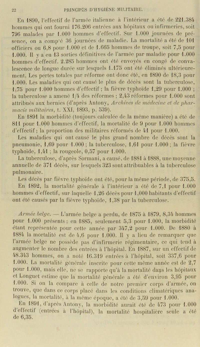 En 1890, relïectif de l’armée italienne à l’intérieur a été de 221.384 hommes qui ont fourni 170.200 entrées aux hôpitaux ou infirmeries, soit 790 malades par 1.000 hommes d’effectif. Sur 1.000 journées de pré- sence, on a comp'é 30 journées de maladie. La mortalité a été de 101 officiers ou 0,8 pour 1.000 et de l.OOo hommes de troupe, soit 7,5 pour 1.000. Il y a eu 13 sorties définitives de l’armée par maladie pour 1.000 hommes d’effectif. 2.285 hommes ont été envoyés en congé de conva- lescence de longue durée sur lesquels 1.175 ont été éliminés ultérieure- ment. Les pertes totales par réforme ont donc été, en 1890 de 18,3 pour 1.000. Les maladies qui ont causé le plus de décès sont la tuberculose, lj75 pour 1.000 hommes d’effectif; la fièvre typhoïde 1,29 pour 1.000 ; la tuberculose a amené 1/4 des réformes ; 2,43 réformes pour 1.000 sont attribués aux hernies (d’après Antony, Archives de médecine et de phar- macie militaires^ t. XXI, 1893, p. 539). En 1891 la morbidité (toujours calculée de la même manière) a été de 811 pour 1.000 hommes d’effectif, la mortalité de 9 pour 1.000 hommes d’effectif ; la proportion des militaires réformés de 41 pour 1.000. Les maladies qui ont causé le plus grand nombre de décès sont la pneumonie, 1,69 pour 1.000; la tuberculose, 1,61 pour 1.000; la fièvre typhoïde, 1,41 ; la rougeole, 0,57 pour 1.000. La tuberculose, d’après Sormani, a causé, de 1881 à 1888, une moyenne annuelle de 371 décès, sur lesquels 323 sont attribuables à la tuberculose pulmonaire. Les décès par fièvre typhoïde ont été, pour la môme période, de 375,5. En 1892, la mortalité générale à l’intérieur a été de 7,1 pour 1.000 hommes d’effectif, sur laquelle 1,26 décès pour 1,000 habitants d’effectif ont été causés par la fièvre typhoïde, 1,38 par la tuberculose. Armée belge. — L’armée belge a perdu, de 1875 à 1879, 8,34 hommes pour 1.000 présents; en 1885, seulement 5,3 pour 1.000, la morbidité étant représentée pour cette année par 347,2 pour 1.000. De 1880 à 1884 la mortalité est de 4,6 pour 1.000. Il y a lieu de remarquer que l’armée belge ne possède pas d’infirmerie régimentaire, ce qui tend à augmenter le nombre des entrées à l’hôpital. En 1887, sur un effectif de 48.343 hommes, on a noté 16.319 entrées à l’hôpital, soit 337,6 pour 1.000. La mortalité générale inscrite pour cette môme année est de 2,7 pour 1.000, mais elle, ne se rapporte qu’à la mortalité daps les hôpitaux et Longuet estime que la mortalité générale a été d’environ 3,95 pour 1.000. Si on la compare à celle de notre premier corps d’armée, on trouve, que dans ce corps placé dans les conditions climatériques ana- logues, la mortalité, à la môme époque, a été de 3,59 pour 1.000. En 1891, d’après Antony, la morbidité aui-ait été de 473 pour 1.000 d’effectif (entrées à l’hôpital), la mortalité hospitalière seule a été de 6,35.