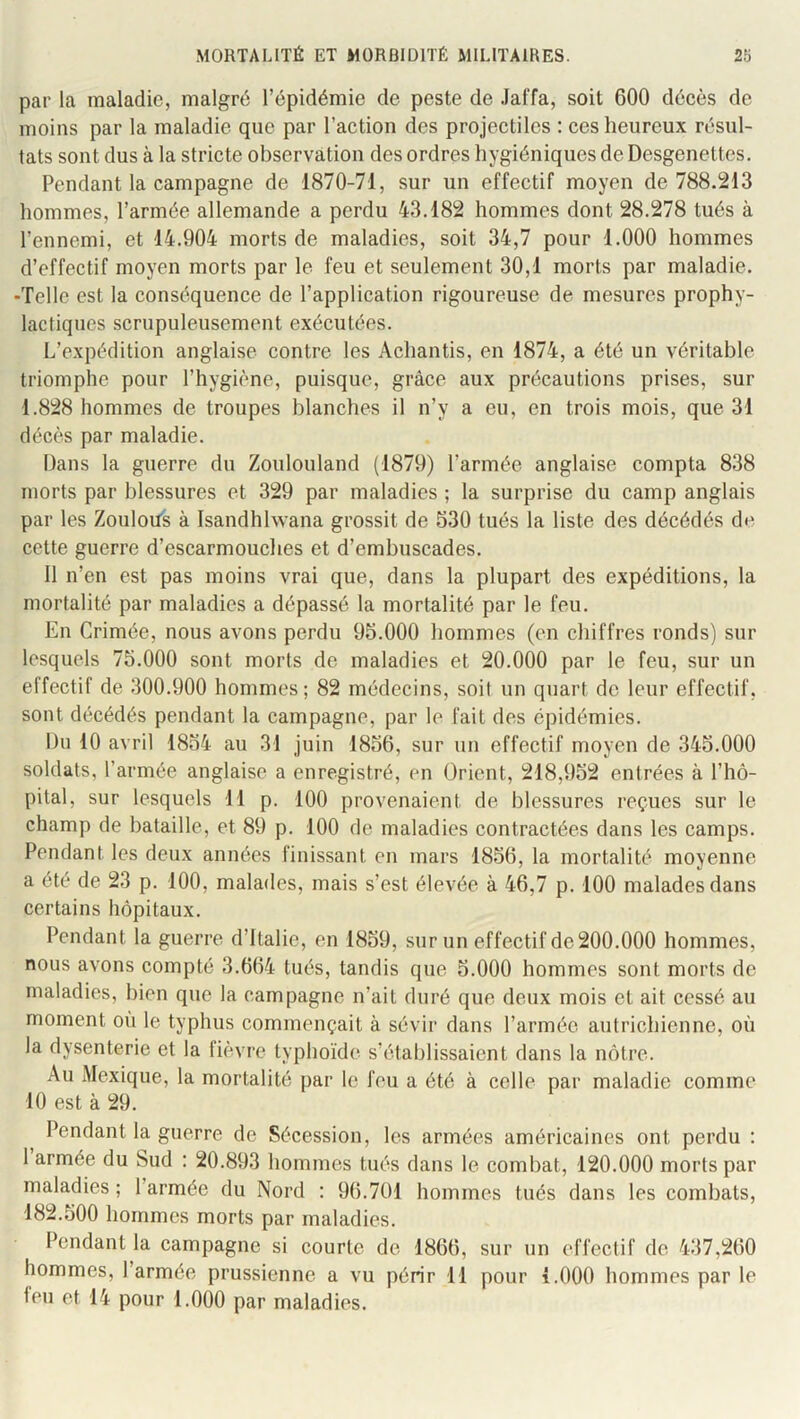 par la maladie, malgré l’épidémie de peste de Jaffa, soit 600 décès de moins par la maladie que par l’action des projectiles : ces heureux résul- tats sont dus à la stricte observation des ordres hygiéniques de Desgenettes. Pendant la campagne de 1870-71, sur un effectif moyen de 788.213 hommes, l’armée allemande a perdu 43.182 hommes dont 28.278 tués à l’ennemi, et 14.904 morts de maladies, soit 34,7 pour 1.000 hommes d’effectif moyen morts par le feu et seulement 30,1 morts par maladie. -Telle est la conséquence de l’application rigoureuse de mesures prophy- lactiques scrupuleusement exécutées. L’expédition anglaise contre les Achantis, en 1874, a été un véritable triomphe pour l’hygiène, puisque, grâce aux précautions prises, sur 1.828 hommes de troupes blanches il n’y a eu, en trois mois, que 31 décès par maladie. Dans la guerre du Zoulouland (1879) l’armée anglaise compta 838 morts par blessures et 329 par maladies ; la surprise du camp anglais par les Zoulous à Isandhlwana grossit de 530 tués la liste des décédés de cette guerre d’escarmouches et d’embuscades. Il n’en est pas moins vrai que, dans la plupart des expéditions, la mortalité par maladies a dépassé la mortalité par le feu. En Crimée, nous avons perdu 95.000 hommes (en chiffres ronds) sur lesquels 75.000 sont morts de maladies et 20.000 par le feu, sur un effectif de 300.900 hommes ; 82 médecins, soit un quart de leur effectif, sont décédés pendant la campagne, par le fait des épidémies. Du 10 avril 1854 au 31 Juin 1856, sur un effectif moyen de 345.000 soldats, l’armée anglaise a enregistré, en Orient, 218,952 entrées à l’hô- pital, sur lesquels 11 p. 100 provenaient de blessures reçues sur le champ de bataille, et 89 p. 100 de maladies contractées dans les camps. Pendant les deux années finissant en mars 1856, la mortalité moyenne a été de 23 p. 100, malades, mais s’est élevée à 46,7 p. 100 malades dans certains hôpitaux. Pendant la guerre d’Italie, en 1859, sur un effectif de 200.000 hommes, nous avons compté 3.664 tués, tandis que 5.000 hommes sont morts de maladies, bien que la campagne n’ait duré que deux mois et ait cessé au moment on le typhus commençait à sévir dans l’armée autrichienne, où la dysenterie et la fièvre typhoïde s’établissaient dans la nôtre. Au Mexique, la mortalité par le feu a été à celle par maladie comme 10 est à 29. Pendant la guerre de Sécession, les armées américaines ont perdu : 1 armée du Sud : 20.893 hommes tués dans le combat, 120.000 morts par maladies ; l’armée du Nord : 96.701 hommes tués dans les combats, 182.500 hommes morts par maladies. Pendant la campagne si courte de 1866, sur un effectif de 437,260 hommes, l’armée prussienne a vu périr 11 pour 1.000 hommes par le leu et 14 pour 1.000 par maladies.