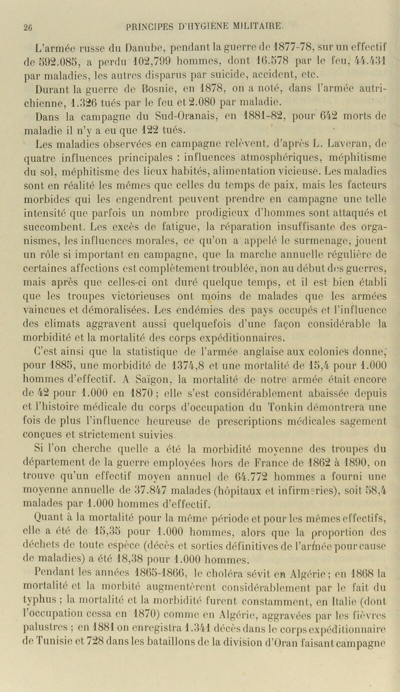 L’armée russe du Danube, pendant la guerre de 1877-78, sur un effeclir de 592.085, a perdu 102,799 hommes, dont 16.578 par le leu, 44.431 par maladies, les autres disparus par suicide, accident, etc. Durant la guerre de Bosnie, en 1878, on a noté, dans l’armée autri- chienne, 1.326 tués par le feu et 2.080 par maladie. Dans la campagne du Sud-Oranais, en 1881-82, pour 642 morts de maladie il n’y a eu que 122 tués. Les maladies observées en campagne relèvenL d’après L. Laveran, de quatre influences principales : influences atmosphériques, méphitisme du sol, méphitisme des lieux habités, alimentalion vicieuse. Les maladies sont en réalité les mêmes que celles du temps de paix, mais les facteurs morbides qui les engendrent peuvent prendre en campagne une telle intensité que parfois un nombre prodigieux d’hommes sont attaqués et succombent. Les excès de fatigue, la réparation insuffisante des orga- nismes, les influences morales, ce qu’on a appelé le surmenage, jouent un rôle si important en campagne, que la marche annuelle régulière de certaines affections est complètement troublée, non au début des guerres, mais après que celles-ci ont duré quelque temps, et il est bien établi que les troupes victorieuses ont moins de malades que les armées vaincues et démoralisées. Les endémies des pays occupés et l’influence des climats aggravent aussi quelquefois d’une façon considérable la morbidité et la mortalité des corps expéditionnaires. C’est ainsi que la statistique de l’armée anglaise aux colonies donne,' pour 1885, une morbidité de 1374,8 et une mortalité de 15,4 pour 1.000 hommes d’effectif. A Saigon, la mortalité de notre armée était encore de 42 pour 1.000 en 1870; elle s’est considérablement abaissée depuis et l’histoire médicale du corps d’occupation du ïonkin démontrera une fois de plus l’influence heureuse de prescriptions médicales sagement conçues et strictement suivies Si l’on cherche quelle a été la morbidité moyenne des troupes du département de la guerre employées hors de France de 1862 à 1890, on trouve qu’un effectif moyen annuel de 64.772 hommes a fourni une moyenne annuelle de 37.847 malades (hôpitaux et infirmeries), soit 58,4 malades par 1.000 hommes d’effectif. Quant à la mortalité pour la même période et pour les mêmes effectifs, elle a ôté de 15,35 pour 1.000 hommes, alors que la proportion des déchets de toute espèce (décès et sorties définitives de l’ar/née pour cause de maladies) a été 18,38 pour 1.000 hommes. Pendant les années 1865-1866, le choléra sévit en Algérie; en 1868 la mortalité et la morbité augmentèrent considérablement par le fait du typhus ; la mortalité et la morbidité furent constamment, en Italie (dont 1 occupation cessa en 1870) comme en Algérie, aggravées par les fièvrc's palustres ; en 1881 on enregisli’a J.341 décès dans le corps expéditionnaire de funisie et 728 dans les bataillons de la division d’Oran faisant campagne