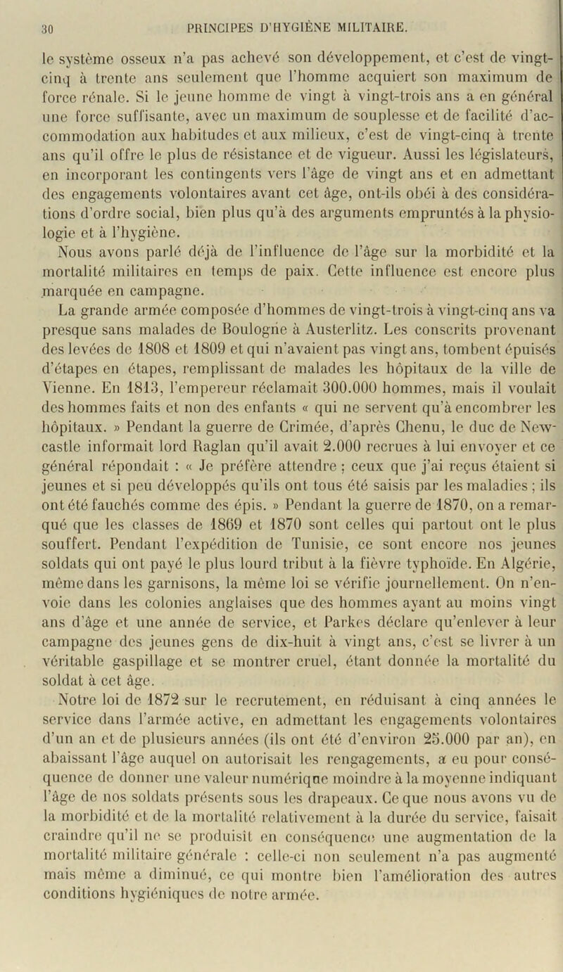 le système osseux n’a pas achevé son développement, et c’est de vingt- cinq à trente ans seulement que l’homme acquiert son maximum de force rénale. Si le jeune homme de vingt à vingt-trois ans a en général une force suffisante, avec un maximum de souplesse et de facilité d’ac- commodation aux habitudes et aux milieux, c’est de vingt-cinq à trente ans qu’il offre le plus de résistance et de vigueur. Aussi les législateurs, en incorporant les contingents vers l’âge de vingt ans et en admettant des engagements volontaires avant cet âge, ont-ils obéi à des considéra- tions d’ordre social, bien plus qu’à des arguments empruntés à la physio- logie et à riiygiène. Nous avons parlé déjà de l’influence de l’âge sur la morbidité et la mortalité militaires en temps de paix. Cette influence est encore plus marquée en campagne. La grande armée composée d’hommes de vingt-trois à vingt-cinq ans va presque sans malades de Boulogne à Austerlitz. Les conscrits provenant des levées de 1808 et 1809 et qui n’avaient pas vingt ans, tombent épuisés d’étapes en étapes, remplissant de malades les hôpitaux de la ville de Vienne. En 1813, l’empereur réclamait 300.000 hommes, mais il voulait des hommes faits et non des enfants « qui ne servent qu’à encombrer les hôpitaux. » Pendant la guerre de Grimée, d’après Chenu, le duc de New- castle informait lord Raglan qu’il avait 2.000 recrues à lui envoyer et ce général répondait : « Je préfère attendre : ceux que j’ai reçus étaient si jeunes et si peu développés qu’ils ont tous été saisis par les maladies ; ils ont été fauchés comme des épis. » Pendant la guerre de 1870, on a remar- qué que les classes de 1869 et 1870 sont celles qui partout ont le plus souffert. Pendant l’expédition de Tunisie, ce sont encore nos jeunes soldats qui ont payé le plus lourd tribut à la fièvre typhoïde. En Algérie, môme dans les garnisons, la môme loi se vérifie journellement. On n’en- voie dans les colonies anglaises que des hommes ayant au moins vingt ans d’âge et une année de service, et Parkes déclare qu’enlever à leur campagne des jeunes gens de dix-huit à vingt ans, c’est se livrer à un véritable gaspillage et se montrer cruel, étant donnée la mortalité du soldat à cet âge. Notre loi de 1872 sur le recrutement, en réduisant à cinq années le service dans l’armée active, en admettant les engagements volontaires d’un an et de plusieurs années (ils ont été d’environ 25.000 par an), en abaissant l’âge auquel on autorisait les rengagements, a eu pour consé- quence de donner une valeur numérique moindre à la moyenne indiquant l’âge de nos soldats présents sous les drapeaux. Ce que nous avons vu de la morbidité et de la mortalité relativement à la durée du service, faisait craindre qu’il ne se produisit en conséquence une augmentation de la mortalité militaire générale : celle-ci non seulement n’a pas augmenté mais môme a diminué, ce qui montre bien l’amélioration des autres conditions hygiéniques de notre armée.