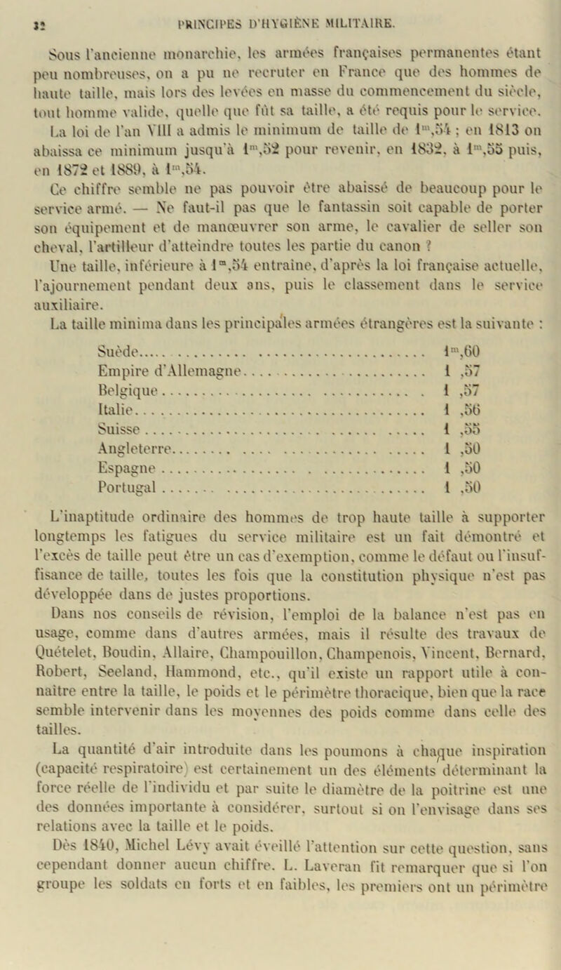 Sous rancienno inonarohie, les armt^es françaises permanentes étant peu nombreuses, on a pu ne recruter en France que des hommes de liante taille, mais lors des levées en masse du commencement du siècle, tout homme valide, quelle que fût sa taille, a été requis pour le service. La loi de l’an Vlll a admis le minimum de taille de l',o4 ; eu 1S13 on abaissa ce minimum jusqu’à l‘,oi pour revenir, en iSSi, à puis, en 1872 et 1889, à l“’,b4. Ce chiffre semble ne pas pouvoir être abaissé de beaucoup pour le service armé. — Ne faut-il pas que lo fantassin soit capable de porter son équipement et do manœuvrer son arme, le cavalier de seller son cheval, l’artilleur d’atteindre toutes les partie du canon ? Une taille, inférieure à l“,o4 entraîne, d’après la loi française actuelle, l’ajournement pendant deux ans, puis le classement dans le service auxiliaire. La taille minima dans les principales armées étrangères est la suivante : Suède 1“',G0 Empire d’Allemagne 1 ,57 Belgique 1 ,57 Italie 1 ,50 Suisse 1 ,55 .\ngleterre 1 ,50 Espagne 1 ,50 Portugal l ,50 L’inaptitude ordinaire des hommes de trop haute taille à supporter longtemps les fatigues du service militaire est un fait démontré et l’excès de taille peut être un cas d'exemption, comme le défaut ou l’insuf- fisance de taille, toutes les fois que la constitution physique n’est pas développée dans de justes proportions. Dans nos conseils de révision, l’emploi de la balance n’est pas en usage, comme dans d’autres armées, mais il résulte des travaux de Quételet, Boudin, Allaire, Champouillon, Champenois, Vincent, Bernard, Robert, Seeland, Hammond, etc., qu’il existe un rapport utile à con- naitre entre la taille, le poids et le périmètre thoracique, bien que la race semble intervenir dans les moyennes des poids comme dans celle des tailles. La quantité d air introduite dans les poumons à chaj^jue inspiration (capacité respiratoire) est certainement un des éléments déterminant la force réelle de 1 individu et par suite le diamètre de la poitrine est une des données importante à considérer, surtout si ou l’envisage dans ses relations avec la taille et le poids. Dès 1840, Michel Lévy avait éveillé l’attention sur cette question, sans cependant donner aucun chiffre. L. Laveran fit remarquer que si l’on groupe les soldats en torts et en faibles, les premiers ont un périmètrt'