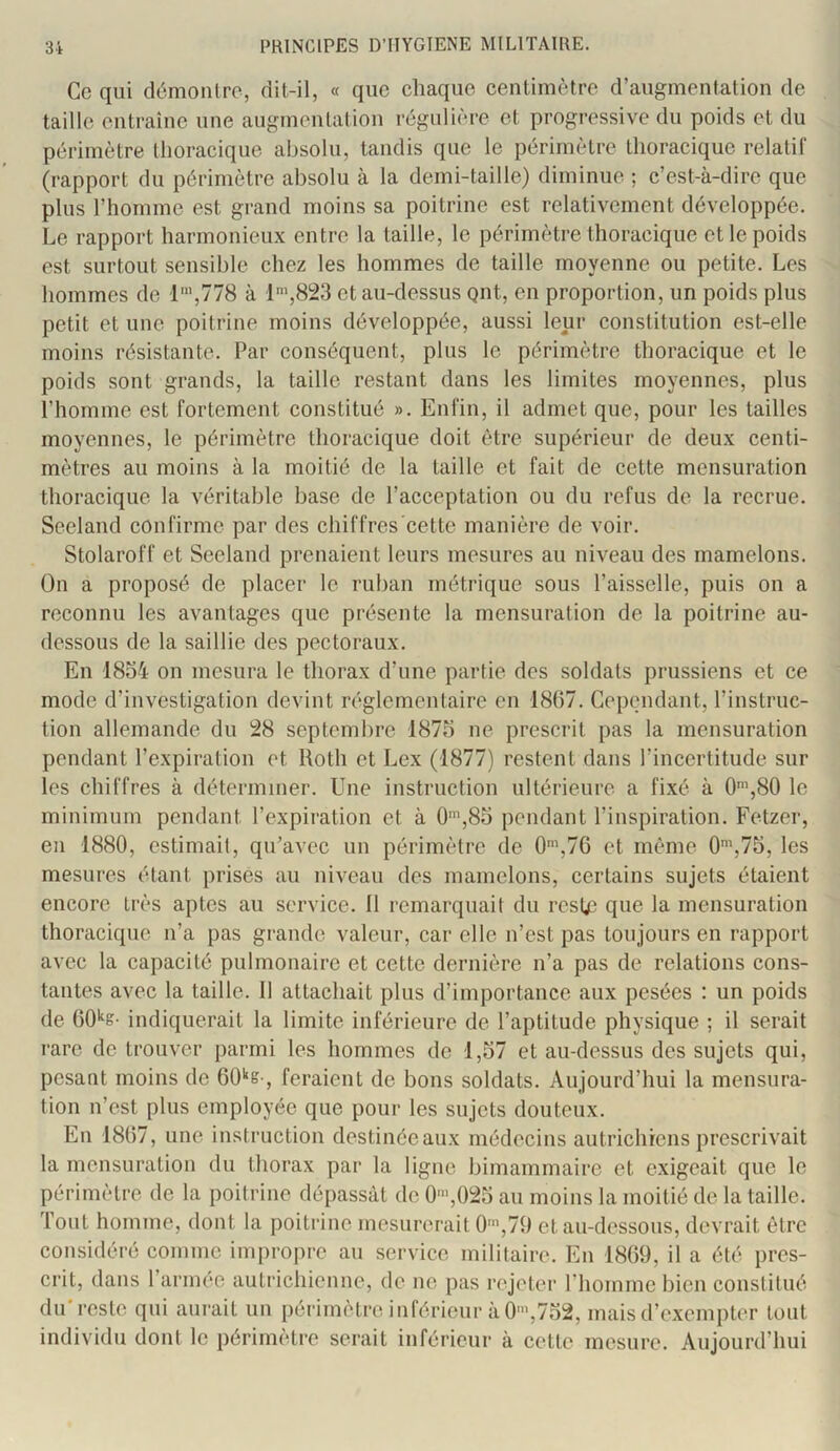 Ce qui démonlro, dit-il, « que chaque centimètre d’augmentation de taille entraîne une augmentation régulière et progressive du poids et du périmètre thoracique absolu, tandis que le périmètre thoracique relatif (rapport du périmètre absolu à la demi-taille) diminue ; c’est-à-dire que plus l’homme est grand moins sa poitrine est relativement développée. Le rapport harmonieux entre la taille, le périmètre thoracique et le poids est surtout sensible chez les hommes de taille moyenne ou petite. Les hommes de 1',778 à 1’,823 et au-dessus put, en proportion, un poids plus petit et une poitrine moins développée, aussi leur constitution est-elle moins résistante. Par conséquent, plus le périmètre thoracique et le poids sont grands, la taille restant dans les limites moyennes, plus l’homme est fortement constitué ». Enfin, il admet que, pour les tailles moyennes, le périmètre thoracique doit être supérieur de deux centi- mètres au moins à la moitié de la taille et fait de cette mensuration thoracique la véritable base de l’acceptation ou du refus de la recrue. Seeland confirme par des chiffres cette manière de voir. Stolaroff et Seeland prenaient leurs mesures au niveau des mamelons. On a proposé de placer le ruban métrique sous l’aisselle, puis on a reconnu les avantages que présente la mensuration de la poitrine au- dessous de la saillie des pectoraux. En 1834 on mesura le thorax d’une partie des soldats prussiens et ce mode d’investigation devint réglementaire en 1867. Cependant, l’instruc- tion allemande du 28 septembre 1873 ne prescrit pas la mensuration pendant l’expiration et Roth et Lex (1877) restent dans l’incertitude sur les chiffres à déterminer. Une instruction ultérieure a fixé à 0',80 le minimum pendant l’expiration et à 0',83 pendant l’inspiration. Fetzer, en 1880, estimait, qu’avec un périmètre de 0',7G et même 0h75, les mesures étant prises au niveau des mamelons, certains sujets étaient encore très aptes au service. Il remarquait du resté que la mensuration thoracique n’a pas grande valeur, car elle n’est pas toujours en rapport avec la capacité pulmonaire et cette dernière n’a pas de relations cons- tantes avec la taille. Il attachait plus d’importance aux pesées : un poids de 60'^s- indiquerait la limite inférieure de l’aptitude physique ; il serait rare de trouver parmi les hommes de 1,37 et au-dessus des sujets qui, pesant moins de 60'‘e-, feraient de bons soldats. Aujourd’hui la mensura- tion n’est plus employée que pour les sujets douteux. En 1867, une instruction destinéeaux médecins autrichiens prescrivait la mensuration du thorax par la ligue bimammaire et exigeait que le périmètre de la poitrine dépassât de 0'»,023 au moins la moitié de la taille. Tout homme, dont la poitrine mesurerait 0',79 et au-dessous, devrait être considéré comme impropre au service militaire. En 1869, il a été pres- crit, dans l’armée autrichienne, de ne pas rejeter l’homme bien constitué du'reste qui aurait un périmètre inférieur à 0>,732, mais d’exempter tout individu dont le périmètre serait inférieur à cette mesure. Aujourd’hui