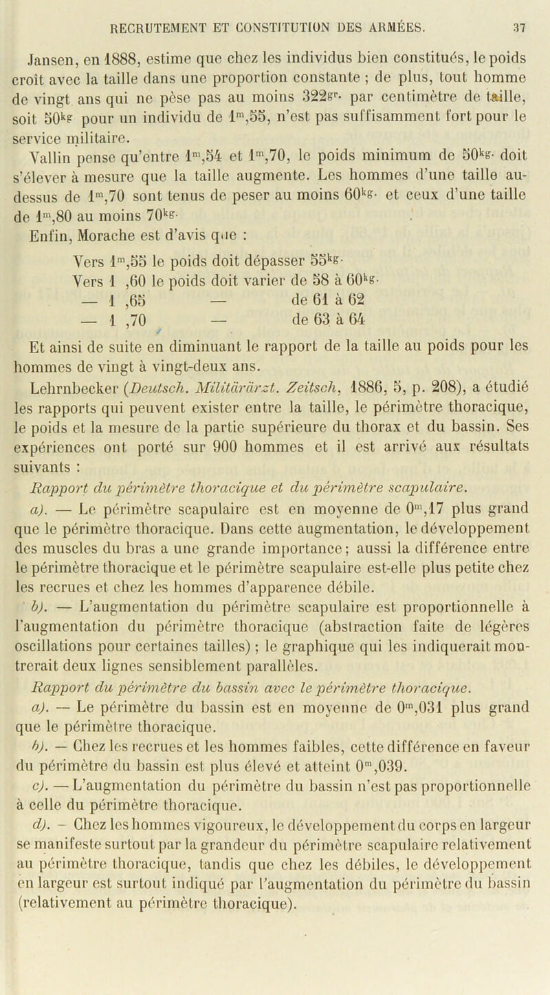 Jansen, en 1888, estime que chez les individus bien constitués, le poids croit avec la taille dans une proportion constante ; de plus, tout homme de vingt ans qui ne pèse pas au moins 322s>’- par centimètre de Uille, soit 50*^? pour un individu de n’est pas suffisamment fort pour le service militaire. Vallin pense qu’entre 1%54 et l',70, le poids minimum de doit s’élever à mesure que la taille augmente. Les hommes d’une taille au- dessus de 1',70 sont tenus de peser au moins et ceux d’une taille de l',80 au moins 70'‘ff- Enfin, Morache est d’avis que : Vers 1’,55 le poids doit dépasser Vers 1 ,60 le poids doit varier de 58 à 60'‘g- — 1 ,65 — de 61 à 62 — 1 ,70 — de 63 à 64 y Et ainsi de suite en diminuant le rapport de la taille au poids pour les hommes de vingt à vingt-deux ans. Lehrnbecker {Deutsch. Militcirarzt. Zeitsch, 1886, 5, p. 208), a étudié les rapports qui peuvent exister entre la taille, le périmètre thoracique, le poids et la mesure de la partie supérieure du thorax et du bassin. Ses expériences ont porté sur 900 hommes et il est arrivé aux résultats suivants : Rapport du périmètre thoracique et du périmètre scapulaire. a). — Le périmètre scapulaire est en moyenne de 0',17 plus grand que le périmètre thoracique. Dans cette augmentation, le développement des muscles du bras a une grande importance; aussi la différence entre le périmètre thoracique et le périmètre scapulaire est-elle plus petite chez les recrues et chez les hommes d’apparence débile. bj. — L’augmentation du périmètre scapulaire est proportionnelle à l’augmentation du périmètre thoracique (abstraction faite de légères oscillations pour certaines tailles) ; le graphique qui les indiquerait mou- trerait deux lignes sensiblement parallèles. Rapport du périmètre du bassin avec le périmètre thoracique. a). — Le périmètre du bassin est en moyenne de 0',031 plus grand que le périmètre thoracique. h). — Chez les recrues et les hommes faibles, cette différence en faveur du périmètre du bassin est plus élevé et atteint 0”,039. c) . —L’augmentation du périmètre du bassin n’est pas proportionnelle à celle du périmètre thoracique. d) . - Chez les hommes vigoureux, le développement du corps en largeur se manifeste surtout par la grandeur du périmètre scapulaire relativement au périmètre thoracique, tandis que chez les débiles, le développement en largeur est surtout indiqué par l’augmentation du périmètre du bassin (relativement au périmètre thoracique).