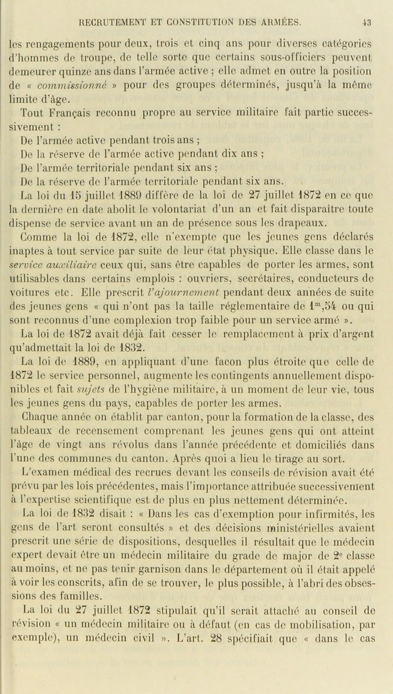 les rengagements pour deux, trois et cinq ans pour diverses catégories d’hommes de troupe, de telle sorte que certains sous-officiers peuvent demeurer quinze ans dans l’armée active ; elle admet en outre la position de « commissionné » pour des groupes déterminés, jusqu’à la même limite d’âge. Tout Français reconnu propre au service militaire fait partie succes- sivement : De l’armée active pendant trois ans ; De la réserve de l’armée active pendant dix ans ; De l’armée territoriale pendant six ans ; De la réserve de l’armée territoriale pendant six ans. La loi du 15 juillet 1889 diffère de la loi de 27 juillet 1872 en ce que la dernière en date abolit le volontariat d’un an et fait disparaître toute dispense de service avant un an de présence sous les drapeaux. Comme la loi de 1872, elle n’exempte que les jeunes gens déclarés inaptes à tout service par suite de leur état physique. Elle classe dans le service auxiliaire ceux qui, sans être capables de porter les armes, sont utilisables dans certains emplois : ouvriers, secrétaires, conducteurs de voitures etc. Elle prescrit l’ajournement pendant deux années de suite des jeunes gens « qui n’ont pas la taille réglementaire de 1“,54 ou qui sont reconnus d’une complcxion trop faible pour un service armé ». La loi de 1872 avait déjà fait cesser le remplacement à prix d’argent qu’admettait la loi de 1832. La loi de 1889, en appliquant d’une façon plus étroite que celle de 1872 le service personnel, augmente les contingents annuellement dispo- nibles et fait sujets de l’hygiène militaire, à un moment de leur vie, tous les jeunes gens du pays, capables de porter les armes. Chaque année on établit par canton, pour la formation de la classe, des tableaux de recensement comprenant les jeunes gens qui ont atteint l’âge de vingt ans révolus dans l’année précédente et domiciliés dans l’une des communes du canton. Après quoi a lieu le tirage au sort. L'examen médical des recrues devant les conseils de révision avait été prévu par les lois précédentes, mais l’importance attribuée successivement à l’expertise scientifique est de plus en plus nettement déterminée. La loi de 1832 disait : « Dans les cas d’exemption pour infirmités, les gens de l’art seront consultés » et des décisions ministérielles avaient prescrit une série de dispositions, desquelles il résultait que le médecin expert devait être un médecin militaire du grade de major de 2'= classe au moins, et ne pas tenir garnison dans le département où il était appelé à voir les conscrits, afin de se trouver, le plus possible, à l’abri des obses- sions des familles. La loi du 27 juillet 1872 stipulait qu’il serait attaché au conseil de révision « un médecin militaire ou à défaut (en cas de mobilisation, par exemple), un médecin civil ». L’art. 28 spécifiait que « dans le cas