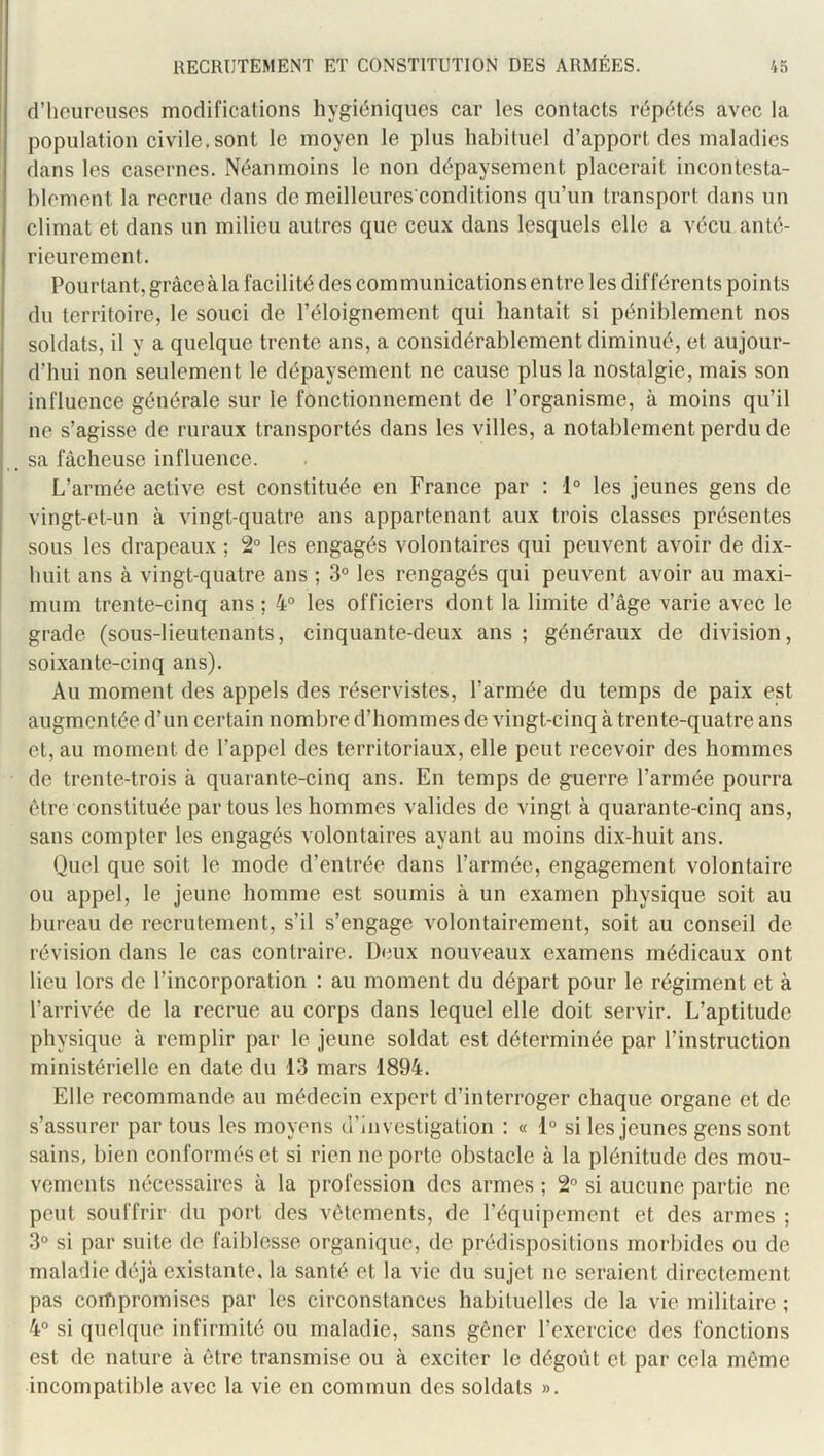 ! d’heureuses modifications hygiéniques car les contacts répétés avec la population civile.sont le moyen le plus habituel d’apport des maladies dans les casernes. Néanmoins le non dépaysement placerait incontesta- blement la recrue dans de meilleures conditions qu’un transport dans un climat et dans un milieu autres que ceux dans lesquels elle a vécu anté- rieurement. Pourtant, grâce à la facilité des com munications entre les différents points du territoire, le souci de l’éloignement qui hantait si péniblement nos soldats, il y a quelque trente ans, a considérablement diminué, et aujour- d’hui non seulement le dépaysement ne cause plus la nostalgie, mais son influence générale sur le fonctionnement de l’organisme, à moins qu’il ne s’agisse de ruraux transportés dans les villes, a notablement perdu de . sa fâcheuse influence. L’armée active est constituée en France par : 1° les jeunes gens de vingt-et-un à vingt-quatre ans appartenant aux trois classes présentes sous les drapeaux ; 2“ les engagés volontaires qui peuvent avoir de dix- huit ans à vingt-quatre ans ; 3° les rengagés qui peuvent avoir au maxi- mum trente-cinq ans ; 4° les officiers dont la limite d’âge varie avec le grade (sous-lieutenants, cinquante-deux ans ; généraux de division, soixante-cinq ans). Au moment des appels des réservistes, l’armée du temps de paix est augmentée d’un certain nombre d’hommes de vingt-cinq à trente-quatre ans et, au moment de l’appel des territoriaux, elle peut recevoir des hommes de trente-trois à quarante-cinq ans. En temps de guerre l’armée pourra être constituée par tous les hommes valides de vingt à quarante-cinq ans, sans compter les engagés volontaires ayant au moins dix-huit ans. Quel que soit le mode d’entrée dans l’armée, engagement volontaire ou appel, le jeune homme est soumis à un examen physique soit au bureau de recrutement, s’il s’engage volontairement, soit au conseil de révision dans le cas contraire. Deux nouveaux examens médicaux ont lieu lors de l’incorporation : au moment du départ pour le régiment et à l’arrivée de la recrue au corps dans lequel elle doit servir. L’aptitude physique à remplir par le jeune soldat est déterminée par l’instruction ministérielle en date du 13 mars 1894. Elle recommande au médecin expert d’interroger chaque organe et de s’assurer par tous les moyens d’investigation ; « 1° si les jeunes gens sont sains, bien conformés et si rien ne porte obstacle à la plénitude des mou- vements nécessaires à la profession des armes ; 2° si aucune partie ne peut souffrir du port des vêtements, de l’équipement et des armes ; 3° si par suite de faiblesse organique, de prédispositions morbides ou de maladie déjà existante, la santé et la vie du sujet ne seraient directement pas compromises par les circonstances habituelles de la vie militaire ; 4° si quelque infirmité ou maladie, sans gêner l’exercice des fonctions est de nature à être transmise ou à exciter le dégoût et par cela même incompatible avec la vie en commun des soldats ».