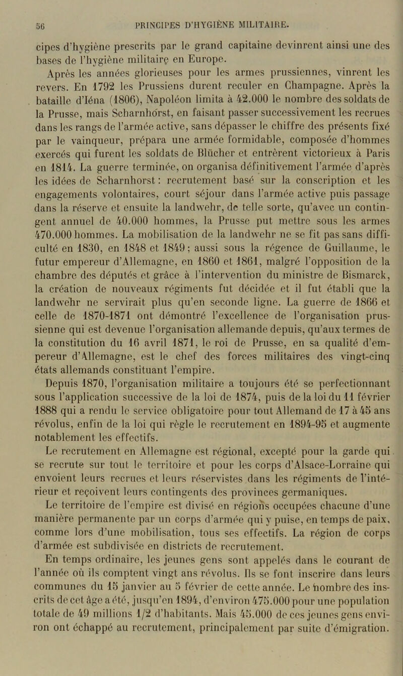 cipes d’hygiène prescrits par le grand capitaine devinrent ainsi une des hases de l’hygiène militair(^ en Europe. Après les années glorieuses pour les armes prussiennes, vinrent les revers. En 1792 les Prussiens durent reculer en Champagne. Après la bataille d’Iéna (1806), Napoléon limita à 42.000 le nombre des soldats de la Prusse, mais Scharnhdrst, en faisant passer successivement les recrues dans les rangs de l’armée active, sans dépasser le chiffre des présents fixé par le vainqueur, prépara une armée formidable, composée d’hommes exercés qui furent les soldats de Blüclier et entrèrent victorieux à Paris en 1814. La guerre terminée, on organisa définitivement l’armée d’après les idées de Scharnhorst : recrutement basé sur la conscription et les engagements volontaires, court séjour dans l’armée active puis passage dans la réserve et ensuite la landwehr, de telle sorte, qu’avec un contin- gent annuel de 40.000 hommes, la Prusse put mettre sous les armes 470.000 hommes. La mobilisation de la landwehr ne se fit pas sans diffi- culté en 1830, en 1848 et 1849 ; aussi sous la régence de Guillaume, le futur empereur d’Allemagne, en 1860 et 1861, malgré l’opposition de la chambre des députés et grâce à l’intervention du ministre de Bismarck, la création de nouveaux régiments fut décidée et il fut établi que la landwelir ne servirait plus qu’en seconde ligne. La guerre de 1866 et celle de 1870-1871 ont démontré l’excellence de l’organisation prus- sienne qui est devenue l’organisation allemande depuis, qu’aux termes de la constitution du 16 avril 1871, le roi de Prusse, en sa qualité d’em- pereur d’Allemagne, est le chef des forces militaires des vingt-cinq états allemands constituant l’empire. Depuis 1870, l’organisation militaire a toujours été se perfectionnant sous l’application successive de la loi de 1874, puis de la loi du 11 février 1888 qui a rendu le service obligatoire pour tout Allemand de 17 à 45 ans révolus, enfin de la loi qui règle le recrutement en 1894-95 et augmente notablement les effectifs. Le recrutement en Allemagne est régional, excepté pour la garde qui se recrute sur tout le territoire et pour les corps d’Alsace-Lorraine qui envoient leurs recrues et leurs réservistes dans les régiments de l’inté- rieur et reçoivent leurs contingents des provinces germaniques. Le territoire de l’empire est divisé en régions occupées chacune d’une manière permanente par un corps d’armée qui y puise, en temps de paix, comme lors dhine mobilisation, tous ses effectifs. La région de corps d’armée est subdivisée en districts de recrutement. En temps ordinaire, les jeunes gens sont appelés dans le courant de l’année où ils comptent vingt ans révolus. Ils se font inscrire dans leurs communes du 15 janvier au 3 février de cette année. Le hombre des ins- crits de cet âge a été, jusqu’en 1894, d’environ 475.000 pour une population totale de 49 millions 1/2 d’habitants. .Mais 45.000 de ces jeunes gens envi- ron ont échappé au recrutement, principalement par suite d’émigration.