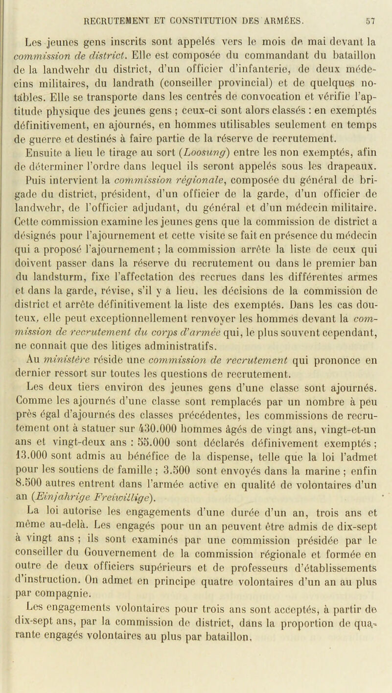 Les jeunes gens inscrits sont appelés vers le mois de. mai devant la commission de district. Elle est composée du commandant du bataillon de la landwehr du district, d’un officier d’infanterie, de deux méde- cins militaires, du landrath (conseiller provincial) et de quelques no- tables. Elle se transporte dans les centrés de eonvocation et vérifie l’ap- titude physique des jeunes gens ; ceux-ci sont alors classés ; en exemptés définitivement, en ajournés, en hommes utilisables seulement en temps de guerre et destinés à faire partie de la réserve de recrutement. Ensuite a lieu le tirage au sort {Loosung) entre les non exemptés, afin de déterminer l’ordre dans lequel ils seront appelés sous les drapeaux. Puis intervient la commission régionale., composée du général de bri- gade du district, président, d’un officier de la garde, d’un officier de landwehr, de l’officier adjudant, du général et d’un médecin militaire. Cette commission examine les jeunes gens que la commission de district a désignés pour l’ajournement et cette visite se fait en présence du médecin I qui a proposé l’ajournement ; la commission arrête la liste de ceux qui j doivent passer dans la réserve du recrutement ou dans le premier ban du landsturm, fixe l’affectation des recrues dans les différentes armes et dans la garde, révise, s’il y a lieu, les décisions de la commission de district et arrête définitivement la liste des exemptés. Dans les cas dou- teux, elle peut exceptionnellement renvoyer les hommes devant la com- mission de recrutement du corps d'armée qui, le plus souvent cependant, ne connaît que des litiges administratifs. Au ministère réside une commission de recrutement qui prononce en dernier ressort sur toutes les questions de recrutement. Les deux tiers environ des jeunes gens d’une classe sont ajournés. Comme les ajournés d’une classe sont remplacés par un nombre à peu près égal d’ajournés des classes précédentes, les commissions de recru- tement ont à statuer sur 430.000 hommes âgés de vingt ans, AÛngt-et-un ans et vingt-deux ans : 53.000 sont déclarés définivement exemptés ; 13.000 sont admis au bénéfice de la dispense, telle que la loi l’admet pour les soutiens de famille ; 3.500 sont envoyés dans la marine ; enfin 8.500 autres entrent dans l’armée active en qualité de volontaires d’un an {Einjahrige Freiioillige). La loi autorise les engagements d’une durée d’un an, trois ans et môme au-delà. Les engagés pour un an peuvent être admis de dix-sept à vingt ans ; ils sont examinés par une commission présidée par le conseiller du Gouvernement de la commission régionale et formée en outre de deux officiers supérieurs et de professeurs d’établissements d instruction. On admet en principe quatre volontaires d’un an au plus par compagnie. Les engagements volontaires pour trois ans sont acceptés, à partir do dix-sept ans, par la commission de district, dans la proportion de qua.-. rante engagés volontaires au plus par bataillon.