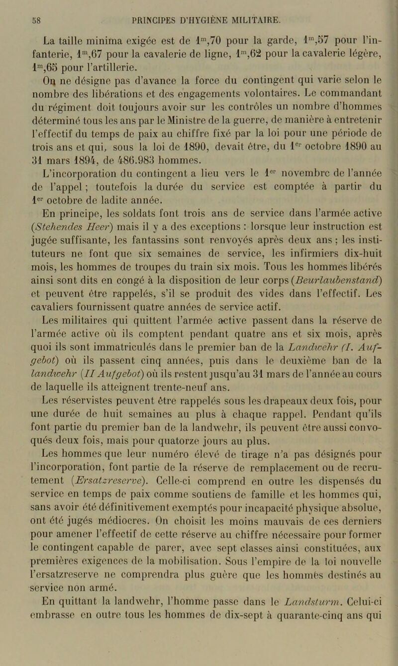 La taille minima exigée est de l',70 pour la garde, l',57 pour l’in- fanterie, 1“',67 pour la cavalerie de ligne, l',62 pour la cavalerie légère, l',65 pour l’artillerie. Or ne désigne pas d’avance la force du contingent qui varie selon le nombre des libérations et des engagements volontaires. Le commandant du régiment doit toujours avoir sur les contrôles un nombre d’hommes déterminé tous les ans par le Ministre de la guerre, de manière à entretenir l’effectif du temps de paix au chiffre fixé par la loi pour une période de trois ans et qui, sous la loi de 1890, devait être, du 1®’’ octobre 1890 au 31 mars 1894, de 486.983 hommes. L’incorporation du contingent a lieu vers le 1®® novembre de l’année de l’appel ; toutefois la durée du service est comptée à partir du 1®® octobre de ladite année. En principe, les soldats font trois ans de service dans l’armée active {Stehendes Heer) mais il y a des exceptions ; lorsque leur instruction est jugée suffisante, les fantassins sont renvoyés après deux ans ; les insti- tuteurs ne font que six semaines de service, les infirmiers dix-huit mois, les hommes de troupes du train six mois. Tous les hommes libérés ainsi sont dits en congé à la disposition de leur corps {Beurlaubenstand) et peuvent être rappelés, s’il se produit des vides dans l’effectif. Les cavaliers fournissent quatre années de service actif. Les militaires qui quittent l’armée ætive passent dans la réserve de l’armée active où ils comptent pendant quatre ans et six mois, après quoi ils sont immatriculés dans le premier ban de la Landicehr (I. Auf- gebot) où ils passent cinq années, puis dans le deuxième ban de la landicehr [Il Aufgebot) où ils restent jusqu’au 31 mars de l’année au cours de laquelle ils atteignent trente-neuf ans. Les réservistes peuvent être rappelés sous les drapeaux deux fois, pour une durée de huit semaines au plus à chaque rappel. Pendant qu’ils font partie du premier ban de la landwehr, ils peuvent être aussi convo- qués deux fois, mais pour quatorze jours au plus. Les hommes que leur numéro élevé de tirage n’a pas désignés pour l’incorporation, font partie de la réserve de remplacement ou de recru- tement {Ersatzreserve). Celle-ci comprend en outre les dispensés du service en temps de paix comme soutiens de famille et les hommes qui, sans avoir été définitivement exemptés pour incapacité physique absolue, ont été jugés médiocres. On choisit les moins mauvais de ces derniers pour amener l’effectif de cette réserve au chiffre nécessaire pour former le contingent capable de parer, avec sept classes ainsi constituées, aux premières exigences de la mobilisation. Sous l’empire de la loi nouvelle l’ersatzreserve ne comprendra plus guère que les hommès destinés au service non armé. En quittant la landwehr, l’homme passe dans le Landsturm. Celui-ci embrasse en outre tous les hommes de dix-sept à quarante-cinq ans qui