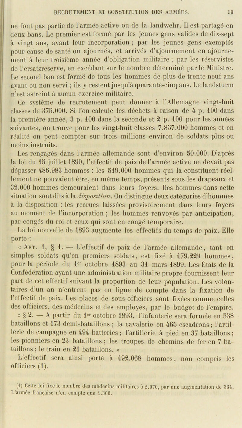 ne font pas partie de l’armée active ou de la landwehr. 11 est partagé en deux bans. Le premier est formé par les jeunes gens valides de dix-sept à vingt ans, avant leur incorporation ; par les jeunes gens exemptés pour cause de santé ou ajournés, et arrivés d’ajournement en ajourne- ment à leur troisième année d’obligation militaire ; par les réservistes de l’ersatzreserve, en excédant sur le nombre déterminé par le Ministre. Le second ban est formé de tous les hommes de plus de trente-neuf ans ayant ou non servi ; ils y restent jusqu’à quarante-cinq ans. Le landsturm n’est astreint à aucun exercice militaire. Ce système de recrutement peut donner à l’Allemagne vingt-huit classes de 375.000. Si l’on calcule les déchets à raison de 4 p. 100 dans la première année, 3 p. 100 dans la seconde et 2 p. 100 pour les années suivantes, on trouve pour les vingt-huit classes 7.857.000 hommes et en réalité on peut compter sur trois millions environ de soldats plus ou moins instruits. Les rengagés dans l’armée allemande sont d’environ 50.000. D’après la loi du 15 juillet 1890, l’effectif de paix de l’armée active ne devait pas dépasser 486.983 hommes : les 519.000 hommes qui la constituent réel- lement ne pouvaient être, en même temps, présents sous les drapeaux et 32.000 hommes demeuraient dans leurs foyers. Des hommes dans cette situation sont dits à la disposition. On distingue deux catégories d’hommes à la disposition : les recrues laissées provisoirement dans leurs foyers au moment de l’incorporation ; les hommes renvoyés par anticipation, par congés du roi et ceux qui sont en congé temporaire. La loi nouvelle de 1893 augmente les effectifs du temps de paix. Elle porte ; « Art. 1, § 1. — L’effectif de paix de l’armée allemande, tant en simples soldats qu’en premiers soldats, est fixé à 479.22U hommes, pour la période du D-- octobre 1893 au 31 mars 1899. Les États de la Confédération ayant une administration militaire propre fournissent leur part de cet effectif suivant la proportion de leur population. Les volon- taires d’un an n’entrent pas en ligne de compte dans la fixation de l’effectif de paix. Les places de sous-officiers sont fixées comme celles des officiers, des médecins et des employés, par le budget de l’empire. » § 2. — A partir du !■ octobre 1893, l’infanterie sera formée en 538 bataillons et 173 demi-bataillons ; la cavalerie en 465 escadrons ; l’artil- lerie de campagne en 494 batteries ; l’artillerie à pied en 37 bataillons ; les pionniers en 23 bataillons ; les troupes de chemins de fer en 7 ba- taillons ; le train en 21 bataillons. >> L’effcctil sera ainsi porté à 492.068 bommes, non compris les officiers (1). {\) Cette loi fixe le nombre des médecins militaires à 2.070, par une augmentation de 334. L’armée française n’en compte que 1.300.