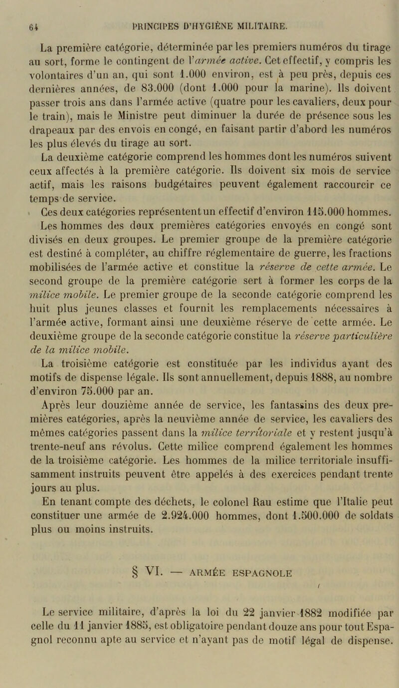 La première catégorie, déterminée par les premiers numéros du tirage au sort, forme le contingent de Varmée active. Cet effectif, y compris les volontaires d’un an, qui sont l.OOü environ, est à peu près, depuis ces dernières années, de 83.000 (dont 1.000 pour la marine). Ils doivent passer trois ans dans l’armée active (quatre pour les cavaliers, deux pour le train), mais le Ministre peut diminuer la durée de présence sous les drapeaux par des envois en congé, en faisant partir d’abord les numéros les plus élevés du tirage au sort. La deuxième catégorie comprend les hommes dont les numéros suivent ceux affectés à la première catégorie. Ils doivent six mois de service actif, mais les raisons budgétaires peuvent également raccourcir ce temps’de service. * Ces deux catégories représentent un effectif d’environ 115.000 hommes. Les hommes des deux premières catégories envoyés en congé sont divisés en deux groupes. Le premier groupe de la première catégorie est destiné à compléter, au chiffre réglementaire de guerre, les fractions mobilisées de l’armée active et constitue la réserve de cette armée. Le second groupe de la première catégorie sert à former les corps de la milice mobile. Le premier groupe de la seconde catégorie comprend les huit plus jeunes classes et fournit les remplacements nécessaires à l’armée active, formant ainsi une deuxième réserve de cette armée. Le deuxième groupe de la seconde catégorie constitue la réserve particulière de la milice mobile. La troisième catégorie est constituée par les individus ayant des motifs de dispense légale. Ils sont annuellement, depuis 1888, au nombre d’environ 75.000 par an. Après leur douzième année de service, les fantassins des deux pre- mières catégories, après la neuvième année de service, les cavaliers des mêmes catégories passent dans la milice territoriale et y restent jusqu’à trente-neuf ans révolus. Cette milice comprend également les hommes de la troisième catégorie. Les hommes de la milice territoriale insuffi- samment instruits peuvent être appelés à des exercices pendant trente jours au plus. En tenant compte des déchets, le colonel Rau estime que l’Italie peut constituer une armée de 2.924.000 hommes, dont 1.500.000 de soldats plus ou moins instruits. § VI. — .ARMÉE ESPAGNOLE i Le service militaire, d’après la loi du 22 janvier 1882 modifiée par celle du 11 janvier 1885, est obligatoire pendant douze ans pour tout Espa- gnol reconnu apte au service et n’ayant pas de motif légal de dispense.