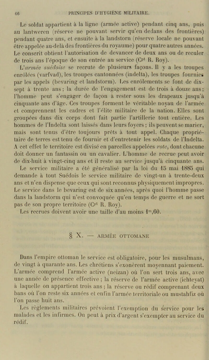 Lo soldat appartient à la ligne (armée active) pendant cinq ans, puis au lantweren (réserve ne pouvant servir qu’en dedans des frontières) pendant quatre ans, et ensuite à la landstorn (réserve locale ne pouvant être appelée au-delà des frontières du royaume) pour quatre autres années. Le conscrit obtient l’autorisation de devancer de deux ans ou de reculer de trois ans l’époque de son entrée au service (Gp‘ R. Roy). armée suédoise se recrute de plusieurs façons. 11 y a les troupes enrôlées (varfvad), les troupes cantonnées (indelta), les troupes fournies par les appels (bevaring et landstorm). Les enrôlements se font de dix- sept à trente ans; la durée de l’engagement est de trois à douze ans; l’homme peut s’engager de façon à rester sous les drapeaux jusqu’à cinquante ans d’âge. Ces troupes forment le véritable noyau de l’armée et comprennent les cadres et l’élite militaire de la nation. Elles sont groupées dans dix corps dont fait partie l’artillerie tout entière. Les hommes de l’indelta sont laissés dans leurs foyers; ils peuvent se marier, mais sont tenus d’être toujours prêts à tout appel. Chaque proprié- taire de terres est tenu de fournir et d’entretenir les soldats de l’Indelta. A cet effet le territoire est divisé en parcelles appelées rote, dont chacune doit donner un fantassin ou un cavalier. L’homme de recrue peut avoir de dix-huit à vingt-cinq ans et il reste au service, jusqu’à cinquante ans. Le service militaire a été généralisé par la loi du 15 mai 1885 qui demande à tout Suédois le service militaire de vingt-un à trente-deux ans et n’en dispense que ceux qui sont reconnus physiquement impropres. Le service dans le bevaring est de six années, après quoi l’homme passe dans la landstorm qui n’est convoquée qu’en temps de guerre et ne sort pas de son propre territoire (Gp‘ R. Roy). Les recrues doivent avoir une taille d’au moins l',G0. § X. — ARMÉE OTTOMANE Dans l’empire ottoman le service est obligatoire, pour les musulmans, de vingt à quarante ans. Les chrétiens s’exonèrent moyennant paiement. L’armée comprend l’armée active (neizan) où l’on sert trois ans, avec une année de présence effective ; la réserve de l’armée active (ichteyat) à laquelle on appartient trois ans ; la réserve ou rédif comprenant deux bans où l’on reste six années et enfin l’armée territoriale ou mustalifiz où l’on passe huit ans. Les règlements militaires prévoient l’exemption du service pour les malades et les infirmes. On peut à prix d’argent s’exempter au service du rédif.