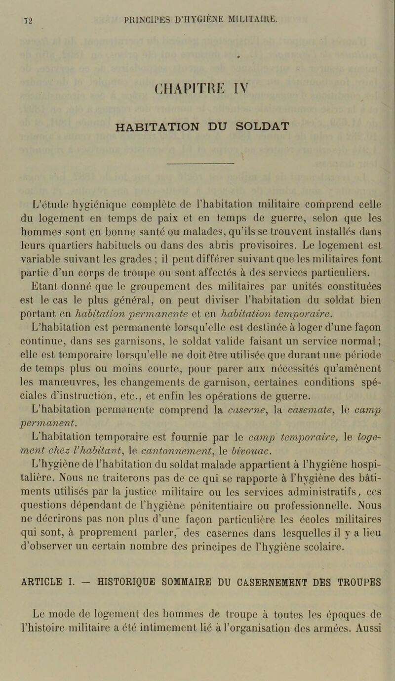 CHAPITRE IV HABITATION DU SOLDAT L’ctiule hygiéniqiio complète de l’iiabitation militaire comprend celle du logement en temps de paix et en temps de guerre, selon que les hommes sont en bonne santé ou malades, qu’ils se trouvent installés dans leurs quartiers habituels ou dans des abris provisoires. Le logement est variable suivant les grades ; il peut différer suivant que les militaires font partie d’un corps de troupe ou sont affectés à des services particuliers. Etant donné que le groupement des militaires par unités constituées est le cas le plus général, on peut diviser l’habitation du soldat bien portant en habitation ‘permanente et en habitation temporaire. L'habitation est permanente lorsqu’elle est destinée à loger d’une façon continue, dans ses garnisons, le soldat valide faisant un service normal ; elle est temporaire lorsqu’elle ne doit être utilisée que durant une période de temps plus ou moins courte, pour parer aux nécessités qu’amènent les manœuvres, les changements de garnison, certaines conditions spé- ciales d’instruction, etc., et enfin les opérations de guerre. L’habitation permanente comprend la caserne^ la casemate., le camp permanent. L’habitation temporaire est fournie par 1e camp temporaire, le loge- ment chez l’habitant, le cantonnement, le bivouac. L’hygiène de l’habitation du soldat malade appartient à l’hygiène hospi- talière. Nous ne traiterons pas de ce qui se rapporte à l’hygiène des bâti- ments utilisés par la justice militaire ou les services administratifs, ces questions dépendant de l’hygiène pénitentiaire ou professionnelle. Nous ne décrirons pas non plus d’une façon particulière les écoles militaires qui sont, à proprement parler, des casernes dans lesquelles il y a lieu d’observer un certain nombre des principes de l’hygiène scolaire. ARTICLE I. — HISTORIQUE SOMMAIRE DU CASERNEMENT DES TROUPES Le mode de logement des hommes de troupe à toutes les époques de l’histoire militaire a été intimement lié à l’organisation des armées. Aussi