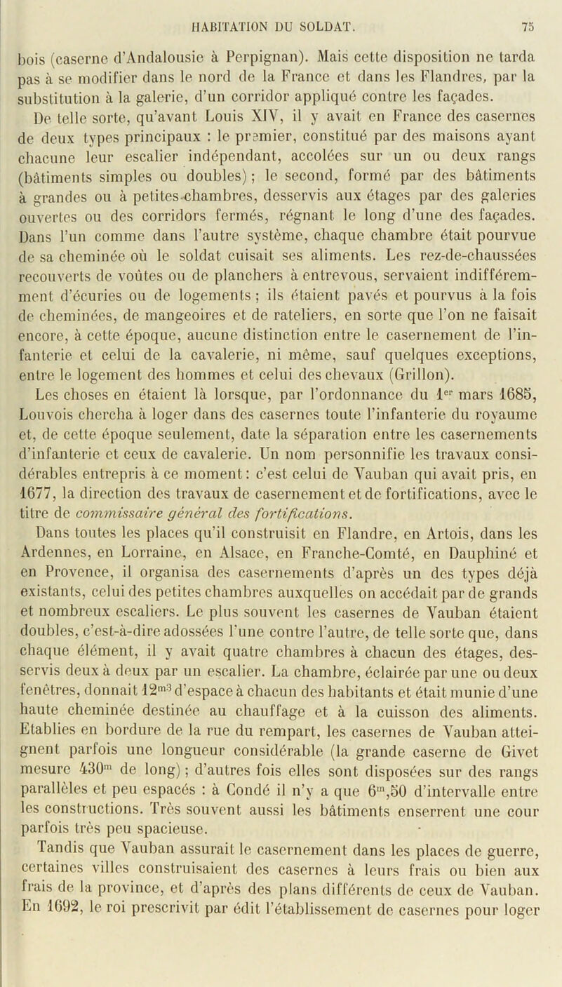 bois (caserne d’Andalousie à Perpignan). Mais cette disposition ne tarda pas à se modifier dans le nord de la France et dans les Flandres, par la substitution à la galerie, d’un corridor appliqué contre les façades. De telle sorte, qu’avant Louis XIV, il y avait en France des casernes de deux types principaux : le premier, constitué par des maisons ayant chacune leur escalier indépendant, accolées sur un ou deux rangs (bâtiments simples ou doubles) ; le second, formé par des bâtiments à grandes ou à petites.'Chambres, desservis aux étages par des galeries ouvertes ou des corridors fermés, régnant le long d’une des façades. Dans l’un comme dans l’autre système, chaque chambre était pourvue de sa cheminée où le soldat cuisait ses aliments. Les rez-de-chaussées recouverts de voûtes ou de planchers à entrevous, servaient indifférem- ment d’écuries ou de logements; ils étaient pavés et pourvus à la fois de cheminées, de mangeoires et de râteliers, en sorte que l’on ne faisait encore, à cette époque, aucune distinction entre le casernement de l’in- fanterie et celui de la cavalerie, ni même, sauf quelques exceptions, entre le logement des hommes et celui des chevaux (Grillon). Les choses en étaient là lorsque, par l’ordonnance du 1®’’ mars 1685, Louvois chercha à loger dans des casernes toute l’infanterie du royaume et, de cette époque seulement, date la séparation entre les casernements d’infanterie et ceux de cavalerie. Un nom personnifie les travaux consi- dérables entrepris à ce moment: c’est celui de Vauban qui avait pris, en 1677, la direction des travaux de casernement et de fortifications, avec le titre de commissaire général des fortifications. Dans toutes les places qu’il construisit en Flandre, en Artois, dans les Ardennes, en Lorraine, en Alsace, en Franche-Comté, en Dauphiné et en Provence, il organisa des casernements d’après un des types déjà existants, celui des petites chambres auxquelles on accédait par de grands et nombreux escaliers. Le plus souvent les casernes de Vauban étaient doubles, c’est-à-dire adossées l’une contre l’autre, de telle sorte que, dans chaque élément, il y avait quatre chambres à chacun des étages, des- servis deux à deux par un escalier. La chambre, éclairée par une ou deux fenêtres, donnait IS'^ d’espace à chacun des habitants et était munie d’une haute cheminée destinée au chauffage et à la cuisson des aliments. Etablies en bordure de la rue du rempart, les casernes de Vauban attei- gnent parfois une longueur considérable (la grande caserne de Givet mesure 430' de long) ; d’autres fois elles sont disposées sur des rangs parallèles et peu espacés : à Coudé il n’y a que 6',50 d’intervalle entre les constructions. Très souvent aussi les bâtiments enserrent une cour parfois très peu spacieuse. Tandis que Vauban assurait le casernement dans les places de guerre, certaines villes construisaient des casernes à leurs frais ou bien aux frais de la province, et d’après des plans différents de ceux de Vauban. En 1692, le roi prescrivit par édit l’établissement de casernes pour loger