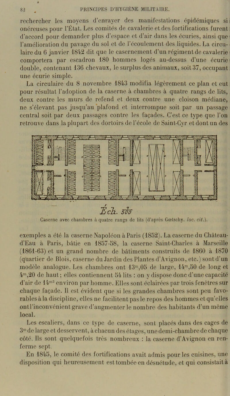 rechercher les moyens d’enrayer des manifestations épidémiques si i onéreuses pour l’État. Les comités de cavalerie et des fortifications furent j d’accord pour demander plus d’espace et d’air dans les écuries, ainsi que | l’amélioration du pavage du sol et de l’écoulement des liquides. La circu-j laire du G janvier 1842 dit que le casernement d’un régiment de cavalerie ' comportera par escadron 180 hommes logés au-dessus d’une écurie' double, contenant 136 chevaux, le surplus des animaux, soit 37, occupant une écurie simple. La circulaire du 8 novembre 1843 modifia légèrement ce plan et eut pour résultat l’adoption de la caserne à chambres à quatre rangs de lits, deux contre les murs de refend et deux contre une cloison médiane, ne s’élevant pas jusqu’au ‘plafond et interrompue soit par un passage central soit par deux passages contre les façades. C’est ce type que l’on retrouve dans la plupart des dortoirs de l’école de Saint-Gyr et dont un des Caserne avec chambres à quatre rangs de lits (d’après Gœtschy. loc. cit.). exemples a été la caserne Napoléon à Paris (1852). La caserne du Château- d’Eau à Paris, bâtie en 1857-58, la caserne Saint-Charles à Marseille (1861-63) et un grand nombre de bâtiments construits de 1860 à 1870 (quartier de Blois, caserne du Jardin des Plantes d’Avignon, etc.) sont d’un modèle analogue. Les chambres ont 13',05 de large, 14*,50 de long et 4',20 de haut; elles contiennent 54 lits ; on y dispose donc d’une capacité d’air de 14'® environ par homme. Elles sont éclairées par trois fenêtres sur chaque façade. 11 est évident que si les grandes chambres sont peu favo- rables à la discipline, elles ne facilitent pas le repos des hommes et qu’elles ontl’inconvénient grave d’augmenter le nombre des habitants d’un môme local. Les escaliers, dans ce type de caserne, sont placés dans des cages de 3' de large et desserven t, à chacun des étages, une demi-chambre de chaque côté. Ils sont quelquefois très nombreux : la caserne d’Avignon en ren- ferme sept. En 1845, le comité des fortifications avait admis pour les cuisines, une disposition qui heureusement est tombée en désuétude, et qui consistait à
