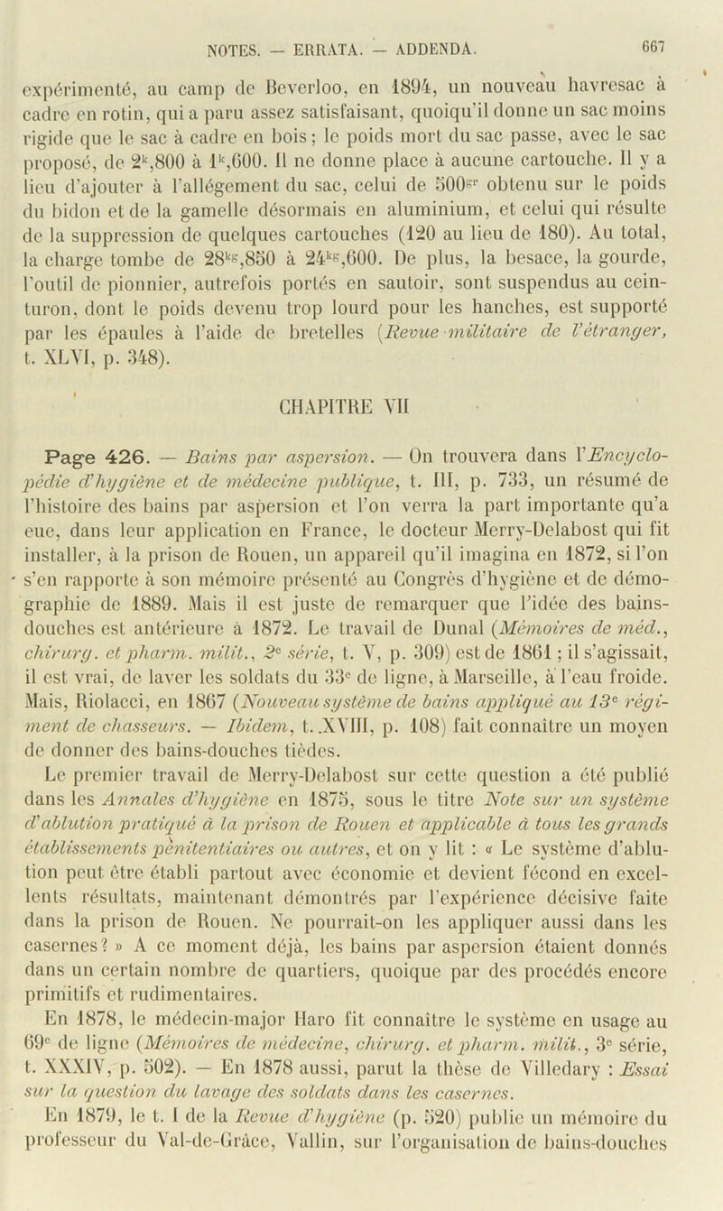 expérimenté, au camp de Hevcrloo, en 1894, un nouveau havresac à cadre en rotin, qui a paru assez satisl'aisant, quoiqu’il donne un sac moins rigide que le sac à cadre eu bois ; le poids mort du sac passe, avec le sac proposé, de 2‘‘,800 à l‘s(500. 11 ne donne place à aucune cartouche. Il y a lieu d’ajouter à l’allégement du sac, celui de bOOf-'’’ obtenu sur le poids du bidon et de la gamelle désormais en aluminium, et celui qui résulte de la suppression de quelques cartouches (l'20 au lieu de 180). Au total, la charge tombe de 28''e,850 à 24‘‘e,(î00. De plus, la besace, la gourde, l’outil de pionnier, autrefois portés en sautoir, sont suspendus au cein- turon, dont le poids devenu trop lourd pour les hanches, est supporté par les épaules à l’aide de bretelles [Revue militaire de l’étranger, t. XLVI, p. 348). CHAPITRE VII Pag’e 426. — Bains par aspersion. — On trouvera dans XEncyclo- pédie d’hygiène et de médecine publique., t. III, p. 733, un résumé de l’histoire des bains par aspersion et l’on verra la part importante qu’a eue, dans leur application en France, le docteur Merry-Delabost qui fit installer, à la prison de Rouen, un appareil qu’il imagina en 1872, si l’on s’en rapporte à son mémoire présenté au Congrès d’hygiène et de démo- graphie de 1889. Mais il est juste de remarquer que l’idée des bains- douches est antérieure à 1872. Le travail de Dunal {Mémoires de méd., chirurg. et pharm. milit., 2^ série, t. Y, p. 309) est de 1801 ; il s’agissait, il est vrai, de laver les soldats du 33® de ligne, à Marseille, a l’eau froide. Mais, Riolacci, en 1807 {Nouveau système de bains appliqué au régi- ment de chasseurs. — Ibidem, t. .XYIII, p. 108) fait connaître un moyen de donner des bains-douches lièdes. Le premier travail de Merry-Delahost sur cette question a été publié dans les Annales d’hygiène en 1873, sous le titre Note sur un système d'ablution pratiqué à la prisoyi de Rouen et applicable à tous les grands établissements pénitentiaires ou autres, et on y lit : » Le système d’ablu- tion peut être établi partout avec économie et devient fécond en excel- lents résultats, maintenant démontrés par l’expérience décisive faite dans la prison de Rouen. Ne pourrait-on les appliquer aussi dans les casernes? » A ce moment déjà, les bains par aspersion étaient donnés dans un certain nombre de quartiers, quoique par des procédés encore primitifs et rudimentaires. En 1878, le médecin-major Haro fit connaitre le système en usage au 69® de ligne {Mémoires de médecine, chirurg. et pharm. hiilit., 3® série, t. XXXIY, p. 302). — En 1878 aussi, parut la thèse de Yilledary ; Essai sur la question du lavage des soldats dans les casernes. En 1879, le t. 1 de la Revue d'hygiène (p. 320) publie un mémoire du prolesseur du Yal-dc-Gràce, Vallin, sur rorganisation de bains-douches