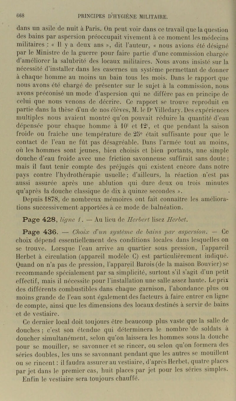 dans un asile de nuit à Paris. On peut voir dans ce travail que la question des bains par aspersion préoccupait vivement à ce moment les médecins militaires .: « 11 y a deux ans », dit rautcur, « nous avions été désigné par le Ministre de la guerre pour Taire partie d’une commission chargée d’améliorer la salubrité des locaux militaires. Nous avons insisté sur la nécessité d’installer dans les casernes un système permettant de donner à chaque homme au moins un bain tous les mois. Dans le rapport que nous avons été chargé de présenter sur le sujet à la commission, nous avons préconisé un mode d’aspersion qui ne diffère pas en principe de celui que nous venons de décrire. Ce rapport se trouve reproduit en partie dans la thèse eVun de nos élèves, M. le I)'' Yilledary. Des expériences multiples nous avaient montré qu’on pouvait réduire la quantité d’eau dépensée pour chaque homme à 10' et 12‘, et que pendant la saison froide ou fraîche une température de était suffisante pour que le contact de l’eau ne fût pas désagréable. Dans l’armée tout au moins, où les hommes sont jeunes, bien choisis et bien portants, une simple douche d’eau froide avec une friction savonneuse suffirait sans doute; mais il faut tenir compte des préjugés qui existent encore dans notre pays contre l’hydrothérapie usuelle; d’ailleurs, la réaction n’est pas aussi assurée après une ablution qui dure deux ou trois minutes qu’après la douche classique de dix à quinze secondes ». Depuis 1878, de nombreux mémoires ont fait connaître les améliora- tions successivement apportées à ce mode de balnéation. Page 428, ligne 1. — Au lieu de Herbert lisez Herbet. Page 436. — Choix d'un système de bains par aspersion. — Ce choix dépend essentiellement des conditions locales dans lesquelles on se trouve. Lorsque l’eau arrive au quartier sous pression, l’appareil Herbet à circulation (appareil modèle G) est particulièrement indiqué. Quand on n’a pas de pression, l’appareil Barois(de la maison Bouvier) se recommande spécialement par sa simplicité, surtout s’il s’agit d’un petit effectif, mais il nécessite pour l’installation une salle assez haute. Le prix des différents combustibles dans chaque garnison, l’abondance plus ou moins grande de l’eau sont également des facteurs à faire entrer en ligne de compte, ainsi que les dimensions des locaux destinés à servir de bains et de vestiaire. Ce dernier local doit toujours être beaucoup plus vaste que la salle de douches; c’est son étendue qui déterminera le nombre Me soldats à doucher simultanément, selon qu’on laissera les hommes sous la douche pour se mouiller, se savonner et se rincer, ou selon qu’on lormera des séries doubles, les uns se savonnant pendant que les autres se mouillent ou se rincent : il faudra assurer au vestiaire, d’après Herbet, quatre places par jet dans le premier cas, huit places par jet pour les séries simples. Enfin le vestiaire sera toujours chauffé.