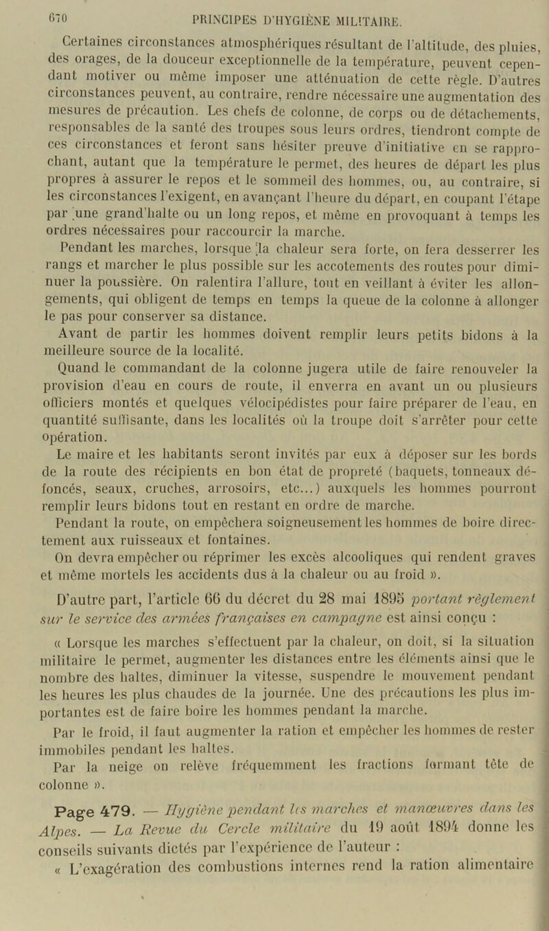 Certaines circonstances atmosphériques résultant de l’altitude, des pluies, des orages, de la douceur exceptionnelle de la température, peuvent cepen- dant motiver ou même imposer une atténuation de cette règle. D’autres circonstances peuvent, au contraire, rendre nécessaire une augmentation des mesures de précaution. Les chefs de colonne, de corps ou de détachements, responsables de la santé des troupes sous leurs ordres, tiendront compte de ces circonstances et feront sans hésiter preuve d’initiative en se rappro- chant, autant que la température le permet, des heures de départ les plus propres à assurer le repos et le sommeil des hommes, ou, au contraire, si les circonstances l’exigent, en avançant l’heure du départ, en coupant l’étape par une grand’halte ou un long repos, et même en provoquant à temps les ordres nécessaires pour raccourcir la marche. Pendant les marches, lorsque [la chaleur sera forte, on fera desserrer les rangs et marcher le plus possible sur les accotements des routes pour dimi- nuer la poussière. On ralentira l’allure, tout en veillant à éviter les allon- gements, qui obligent de temps en temps la queue de la colonne à allonger le pas pour conserver sa distance. Avant de partir les hommes doivent remplir leurs petits bidons à la meilleure source de la localité. Quand le commandant de la colonne jugera utile de faire renouveler la provision d’eau en cours de route, il enverra en avant un ou plusieurs olliciers montés et quelques vélocipédistes pour faire préparer de l’eau, en quantité suHisante, dans les localités où la troupe doit s’arrêter pour cette Opération. Le maire et les habitants seront invités par eux à déposer sur les bords de la route des récipients en bon état de propreté (baquets, tonneaux dé- foncés, seaux, cruches, arrosoirs, etc...) auxquels les hommes pourront remplir leurs bidons tout en restant en ordre de marche. Pendant la route, on empêchera soigneusement les hommes de boire direc- tement aux ruisseaux et fontaines. On devra empêcher ou réprimer les excès alcooliques qui rendent graves et môme mortels les accidents dus à la chaleur ou au froid ». D’autre part, l’article 06 du décret du 28 mai 1890 •portant règlement sur le service des armées françaises en campagne est ainsi conçu : « Lorsque les marches s’effectuent par la chaleur, on doit, si la situation militaire le permet, augmenter les distances entre les éléments ainsi que le nombre des haltes, diminuer la vitesse, suspendre le mouvement pendant ; les heures les plus chaudes de la journée. Une des précautions les plus im- ■ portantes est de faire boire les hommes pendant la marche. Par le froid, il faut augmenter la ration et empêcher les liommesde rester immobiles pendant les haltes. ^ Par la neige on relève fréquemment les fractions formant tête de colonne ». Pag-e 479. — Hygiène pendant l(S marches et manœuvres dans les Alpes. La Revue du Cercle militaire du 19 août 1894 donne les • conseils suivants dictés par l’expérience de l’auteur : « L’exagération des combustions internes rend la ration alimentaire :