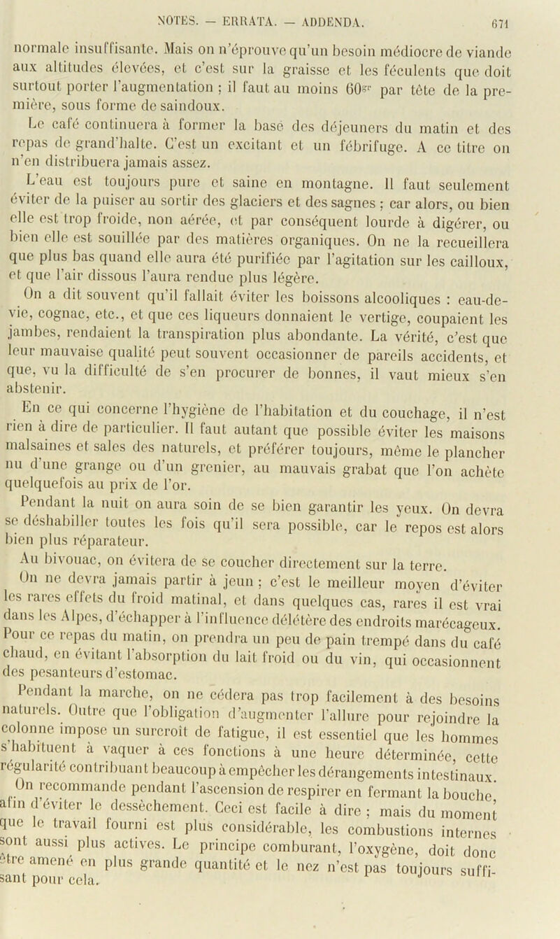 NOTKS. - EKRATA. normale insuCfisanle. Mais on n’éprouve qu’un besoin médiocre de viande aux alütudes élevées, et c’est sur la graisse et les féculents que doit surtout porter l’augmentation ; il faut au moins OO-''' par tète de la pre- mière, sous forme do saindoux. Le café continuera à former la basé des déjeuners du matin et des repas de grand’halte. C’est un excitant et un fébrifuge. A ce titre on n’en distribuera jamais assez. L’eau est toujours pure et saine en montagne. 11 faut seulement éviter de la puiser au sortir des glaciers et des sagnes ; car alors, ou bien elle est Irop froide, non aérée, (d par conséquent lourde à digérer, ou bien elle est souillée par des matières organiques. On ne la recueillera que plus bas quand elle aura été purifiée par l’agitation sur les cailloux, et que l’air dissous l’aura rendue plus légère. On a dit souvent qu’il fallait éviter les boissons alcooliques : eau-de- yie, cognac, etc., et que ces liqueurs donnaient le vertige, coupaient les jambes, rendaient la transpiration plus abondante. La vérité, c’est que leur mauvaise qualité peut souvent occasionner de pareils accidents, et que, vu la difficulté de s’en procurer de bonnes, il vaut mieux s’en abstenir. En ce qui eoncerne l’hygiène de l’habitation et du couchage, il n’est rien à dire de particulier. 11 faut autant que possible éviter les maisons malsaines et sales des naturels, et préférer toujours, même le plancher nu d une grange ou d’un grenier, au mauvais grabat que l’on achète quelquefois au prix de l’or. Pendant la nuit on aura soin de se bien garantir les yeux. On devra se déshabiller toutes les fois qu’il sera possible, car le repos est alors l)ien plus réparateur. Au bivouac, on évitera de se coucher directement sur la terre. On ne devra jamais partir à jeun ; c’est le meilleur moyen d’éviter les rares eflets du froid matinal, et dans quelques cas, rares il est vrai dans les Alpes, d’échapper à l’influence délétère des endroits marécageux. Pour ce repas du matin, on prendra un peu de pain trempé dans du café chaud, en évitant l’absorption du lait froid ou du vin, qui occasionnent des pesanteurs d’estomac. Pendant la marche, on ne cédera pas trop facilement à des besoins naturels. Outre que l’obligation d’augmenter l’allnre pour rejoindre la colonne impose un surcroît de fatigue, il est essentiel que les hommes s habituent à vaquer à ces fonctions à une heure déterminée, cette régularité contribuant beaucoup à empêcher les dérangements intestinaux. On recommande pendant l’ascension de respirer en fermant la bouche alm d éviter le dessèchement. Ceci est facile à dire ; mais du moment que le travail fourni est plus considérable, les combustions internes sont aussi plus actives. Le principe comburant, l’oxygène, doit donc Ltre amené en plus grande quantité et le nez n’est pas toujours suffi sant nmii> poin ^ j auni