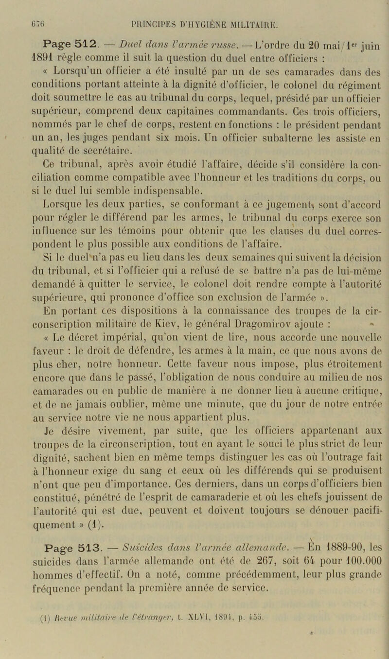 Page 512. — Duel clans Vannée russe. — L’ordre du 20 mai P*' juin ■1891 règle comme il suit la question du duel entre officiers : « Lorsqu’un olficier a été insulté par un de ses camarades dans des conditions portant atteinte à la dignité d’officier, le colonel du régiment doit soumettre le cas au tribunal du corps, lequel, présidé par un officier supérieur, comprend deux capitaines commandants. Ces trois officiers, nommés par le chef de corps, restent en fonctions : le président pendant un an, les juges pendant six mois. Un officier subalterne les assiste en qualité de secrétaire. Ce tribunal, après avoir étudié l’affaire, décide s’il considère la con- ciliation comme compatible avec l’honneur et les traditions du corps, ou si le duel lui semble indispensable. Lorsque les deux parties, se conformant à ce jugement> sont d’accord pour régler le différend par les armes, le tribunal du corps exerce son influence sur les témoins pour obtenir que les clauses du duel corres- pondent le plus possible aux conditions de l’affaire. Si le duel'n’a pas eu lieu dans les deux semaines qui suivent la décision du tribunal, et si l’officier qui a refusé de se battre n’a pas de lui-mème demandé à quitter le service, le colonel doit rendre compte à l’autorité supérieure, qui prononce d’office son exclusion de l’armée ». En portant ces dispositions à la connaissance des troupes de la cir- conscription militaire de Kiev, le général Dragornii-ov ajoute : « Le décret impérial, qu’on vient de lire, nous accorde une nouvelle faveur : le droit de défendre, les armes à la main, ce que nous avons de plus cher, notre honneur. Cette faveur nous impose, plus étroitement encore que dans le passé, l’obligation de nous conduire au milieu de nos camarades ou en public de manière à ne donner lieu à aucune critique, et de ne jamais oublier, même une minute, que du jour de notre entrée au service notre vie ne nous appartient plus. Je désire vivement, par suite, que les officiers appartenant aux troupes de la circonscription, tout en ayant le souci le plus strict do leur dignité, sachent bien en même temps distinguer les cas où l’outrage fait à l’honneur exige du sang et ceux où les différends qui se produisent n’ont que peu d’importance. Ces derniers, dans un corps d’officiers bien constitué, pénétré de l’esprit de camaraderie et où les chefs jouissent de l’autorité qui est due, peuvent et doivent toujours se dénouer pacifi- quement » (1). \ Page 513. — Suicides dans Vannée allemande. — En 1889-9Ü, les suicides dans l’armée allemande ont été de 267, soit 64 pour 100.000 hommes d’effectif. On a noté, comme précédemment, leur plus grande fréquence pendant la première année de service. (1) liirvite militflinf de t'iHranf/er, t. .\I.\ I, 1891, j). tj.'j.