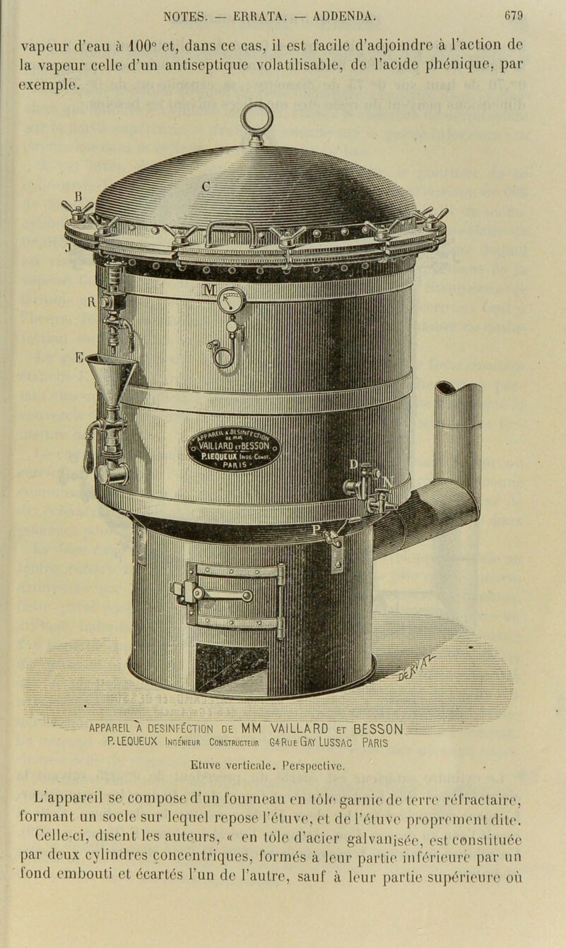vapeur d’eau à i00° et, dans ce cas, il est facile d’adjoindre à l’action de la vapeur celle d’un antiseptique volatilisable, de l’acide pliénique, par exemple. Etuve verticale. Perspective. L’appareil se compose d un fourneau en lôle garnie de l(‘rre réfractaire, iormant un socle sur lequel repose l’étuve, et de l’étuvt' proprement dite. Celle-ci, disent les auteurs, « eu tôle d’acier galvanisée, est constituée par deux cylindres concentriques, formés à leur partie inférieure par un lond embouti et écartés l’un de l’autre, sauf à Uair partie supérieure où