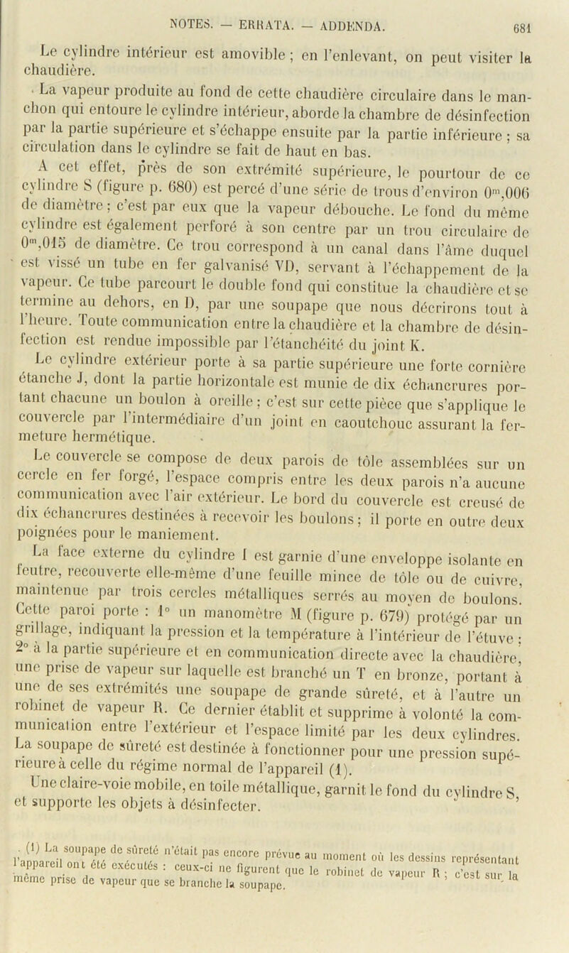 Le cylindre intérieur est amovible ; en l’enlevant, on peut visiter la chaudière. . La vapeur produite au fond de cette chaudière circulaire dans le man- chon qui entoure le cylindre intérieur, aborde la chambre de désinfection par la partie supérieure et s’échappe ensuite par la partie inférieure ; sa circulation dans le cylindre se fait de haut en bas. A cet eflet, près de son e.xtrémité supérieure, le pourtour de ce cyhiKlre S (figure p. (580) est percé d’une série de trous d’environ 0',00() de diamètre ; c’est par eux que la vapeur débouche. Le fond du même cylindre est également perforé à son centre par un trou circulaire de 0'”,015 de diamètre. Ce trou correspond à un canal dans l’ànie duquel • est vissé un tube en fer galvanisé VI), servant à l’échappement de la vapeur. Ce tube parcourt le double fond qui constitue la chaudière et se termine au dehors, en 1), par une soupape que nous décrirons tout à l’heure. Toute communication entre la chaudière et la chambre de désin- fection est rendue impossible par l’étanchéité du joint K. Le c\lindre extérieur porte à sa partie supérieure une forte cornière étanche .1, dont la partie horizontale est munie de dix échancrures por- tant chacune un boulon à oreille ; c’est sur cette pièce que s’applique le comercle par 1 intermédiaire d’un joint en caoutchouc assurant la fer- meture hermétique. Le couvercle se compose de deux parois de tôle assemblées sur un cercle en fer forgé, l’espace compris entre les deux parois n’a aucune communication avec l’air extérieur. Le bord du couvercle est creusé de dix échancrures destinées à recevoir les boulons; il porte en outre deux poignées pour le maniement. La face externe du cylindre I est garnie d’une enveloppe isolante en leutre, recouverte elle-même d’une feuille mince de tôle ou de cuivre, maintenue par trois cercles métalliques serrés au moven de boulons! Cette paroi porte : 1° un manomètre M (figure p. 679) protégé par un grillage, indiquant la pression et la température à l’intérieur de l’étuve ; 2° a la partie supérieure et en communication directe avec la chaudière une prise de vapeur sur laquelle est branché un T en bronze, portant à une de ses extrémités une soupape de grande sûreté, et à l’autre un robinet de vapeur H. Ce dernier établit et supprime à volonté la com- municalion entre l’extérieur et l’espace limité par les deux cylindres, ^a soupape de sûreté est destinée à fonctionner pour une pression supé- rieure a celle du régime normal de l’appareil (I), Une claire-voie mobile, en toile métallique, garnit le fond du cylindre S et supporte les objets à désinfecter. l'annarrVrrr '<'**'* rc|,résci.la„l 1 appaicl oiu cto cvccutcs t ceux-c, „c nsurenl ,,„c le robinet de va,,cor R ; c'est sur la mune prise de vapeur que se branche la soupape. '