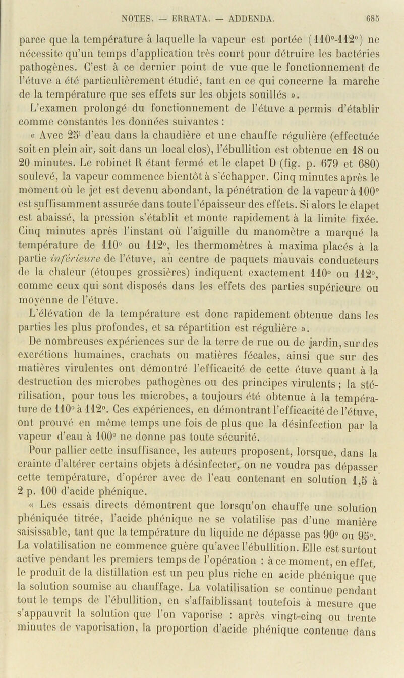 parce que la température à laquelle la vapeur est portée ('M0‘’-112“) ne nécessite qu’un temps d’application très court pour détruire les bactéries pathogènes. C’est à ce dernier point de vue que le fonctionnement de l’étuve a été particulièrement étudié, tant en ce qui concerne la marche de la température que ses effets sur les objets souillés ». L’e.\amen prolongé du fonctionnement de l’étuve a permis d’établir comme constantes les données suivantes : « Avec 2o' d’eau dans la chaudière et une chauffe régulière (effectuée soit en plein air, soit dans un local clos), l’ébullition est obtenue en 18 ou 20 minutes. Le robinet R étant fermé et le clapet D (fig. p. 679 et 680) soulevé, la vapeur commence bientôt à s’échapper. Cinq minutes après le moment où le jet est devenu abondant, la pénétration de la vapeur à 100® est suffisamment assurée dans toute l’épaisseur des effets. Si alors le clapet est abaissé, la pression s’établit et monte rapidement à la limite fixée. Cinq minutes après l’instant où l’aiguille du manomètre a marqué la température de 110 ou 112°, les thermomètres à maxima placés à la partie inférieure de l’étuve, aii centre de paquets mauvais conducteurs de la chaleur (étoupes grossières) indiquent exactement 110° ou 112°, comme ceux qui sont disposés dans les effets des parties supérieure ou moyenne de l’étuve. L’élévation de la température est donc rapidement obtenue dans les parties les plus profondes, et sa répartition est régulière ». De nombreuses expériences sur de la terre de rue ou de jardin, sur des excrétions humaines, crachats ou matières fécales, ainsi que sur des matières virulentes ont démontré l’efficacité de cette étuve quant à la destruction des microbes pathogènes ou des principes virulents ; la sté- rilisation, pour tous les microbes, a toujours été obtenue à la tempéra- ture de 110° à 112®. Ces expériences, en démontrant l’efficacité de l’étuve, ont prouvé en môme temps une fois de plus que la désinfection par la vapeur d’eau à 100° ne donne pas toute sécurité. Pour pallier cette insuffisance, les auteurs proposent, lorsque, dans la crainte d’altérer certains objets à désinfecter, on ne voudra pas dépasser cette température, d’opérer avec de l’eau contenant en solution 1,5 à 2 p. 100 d’acide phénique. « Les essais directs démontrent que lorsqu’on chauffe une solution phéniquée titrée, l’acide phénique ne se volatilise pas d’une manière saisissable, tant que la température du liquide ne dépasse pas 90° ou 95°. La volatilisation ne commence guère qu’avec l’ébullition. Elle est surtout active pendant les premiers temps de l’opération : à ce moment, en effet, le produit de la distillation est un peu plus riche en acide phénique que la solution soumise au chauffage. La volatilisation se continue pendant tout le temps de l’ébullition, en s’affaiblissant toutefois à mesure que s’appauvrit la solution que l’on vaporise : après vingt-cinq ou trente minutes de vaporisation, la proportion d’acide phénique contenue dans