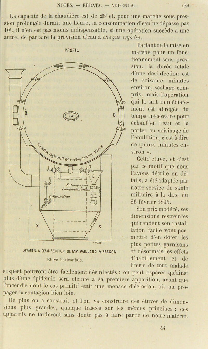 I La capacité de la chaudière est de 25‘ et, pour une marche sous pres- sion prolongée durant une heure, la consommation d’eau ne dépasse pas 10'; il n’en est pas moins indispensable, si une opération suecède à une autre, de parfaire la provision d’eau à chaque reprise. Partant de la mise en marche pour un fonc- tionnement sous pres- sion, la durée totale d’une désinfection est de soixante minutes environ, séchage com- pris ; mais Popération qui la suit immédiate- ment est abrégée du temps nécessaire pour échauffer l’eau et la porter au voisinage de l’ébullition, c’est-à-dire de quinze minutes en- viron », Cette étuve, et c’est par ce motif que nous l’avons décrite en dé- tails, a été adoptée par notre service de santé militaire à la date du 20 février 1895. Son prix modéré, ses dimensions restreintes qui rendent son instal- lation facile vont per- mettre d’en doter les plus petites garnisons et désormais les effets d’habillement et de literie de tout malade suspect pourront être facilement désinfectés : on peut espérer qu’ainsi plus d’une épidémie sera éteinte à sa première apparition, avant que l’incendie dont le cas primitif était une menace d’éclosion, ait pu pro- pager la contagion bien loin. De plus on a construit et l’on va construire des étuves de dimen- sions plus grandes, quoique basées sur les mêmes principes ; ces appareils ne tarderont sans doute pas à faire partie de notre matériel APPAREIL A DÉSINFECTION DE MM.VAILLARO & BESSON Etuve horizontale. 44