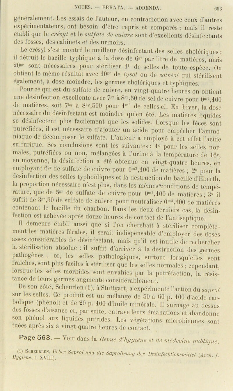 généralement. Les essais de l’autenr, en eontradiction avec ceux d’antres expérimentateurs, ont besoin d’élre repris et comparés ; mais il reste établi que le crésijl et le sulfate de cuivre sont d’excellents désinrectants des fosses, des cabinets et des urinoirs. Le crésyl s’est montré le meilleur désinfectant des selles cholériques ; il détruit le bacille typhique à la dose de 6e'- par litre de matières, mais sont nécessaires pour stériliser L de selles de toute espèce. On obtient le même résultat avec 'lOe-- de hjsol ou de solvèol qui stérilisent également, à dose moindre, les germes cholériques et typhiques. Pour ce qui est du sulfate de cuivre, en vingt-quatre heures on obtient une désinfection excellente avec Tf? à8f-,50 de sel de cuivre pour 0’^100 de matières, soit à 8e,500 pour de celles-ci. En hiver, la dose nécessaire du désinfectant est moindre qu’en été. Les matières liquides se désinfectent plus facilement que les solides. Lorsque les fèces sont putréfiées, il est nécessaire d’ajouter un acide pour empêcher l’ammo- niaque de décomposer le sulfate. L’auteur a employé à cet effet l’acide sulfurique. Ses conclusions sont les suivantes : 1° pour les selles nor- males, putréfiées ou non, mélangées à l’urine à la température de 16“, en moyenne, la désinfection a été obtenue en vingt-quatre heures, en employant 6'- de sulfate de cuivre pour 0'^100 de matières ; 2° pour la désinfection des selles typhoïdiques et la destruction du bacille d’Eberth, la proportion nécessaire n'est plus, dans les mêmes •conditions de tempé- rature, que de S'-''- de sulfate de cuivre pour 0'^100 de matières; 3“ il suffit de .3k'-,30 de sulfate de cuivre pour neutraliser C’^lOO de matières contenant le bacille du charbon. Dans les deux derniers cas, la désin- fection est achevée après douze heures de contact de l’antiseptique. 11 demeure établi aussi que si l’on cherchait à stériliser complète- ment les matières lecales, il serait indispensable d’employer des doses assez considérables de désinfectant, mais qu’il est inutile de rechercher la stérilisation absolue : il suffit d’arriver à la destruction des germes pathogènes: or, les selles pathologiques, surtout lorsqu’elles sont fiaiches, sont plus faciles à stériliser que les selles normales; cependant, lorsque les selles morbides sont envahies par la putréfaction, la résis- tance de leurs germes augmente considérablcinent. De son côte, Scheurlen (J), a Stuttgart, a expérimenté l’action du saprol sur les selles. Ce produit est un mélange de 50 à 60 p. 100 d’acide car- boliquc (phénol) et de 20 p. 100 d’huile minérale. 11 surnage au-dessus des lusses d aisance et, par suite, entrave leurs émanations et abandonne son phénol aux liquides putrides. Les végétations microbiennes sont tuées après six à vingt-quatre heures de contact. Page 563. — ^ oir dans la Revue d’hygiène et de médecine publique, und die iSaprolirim;/ der Desinfecktiommittel [Arch. f.