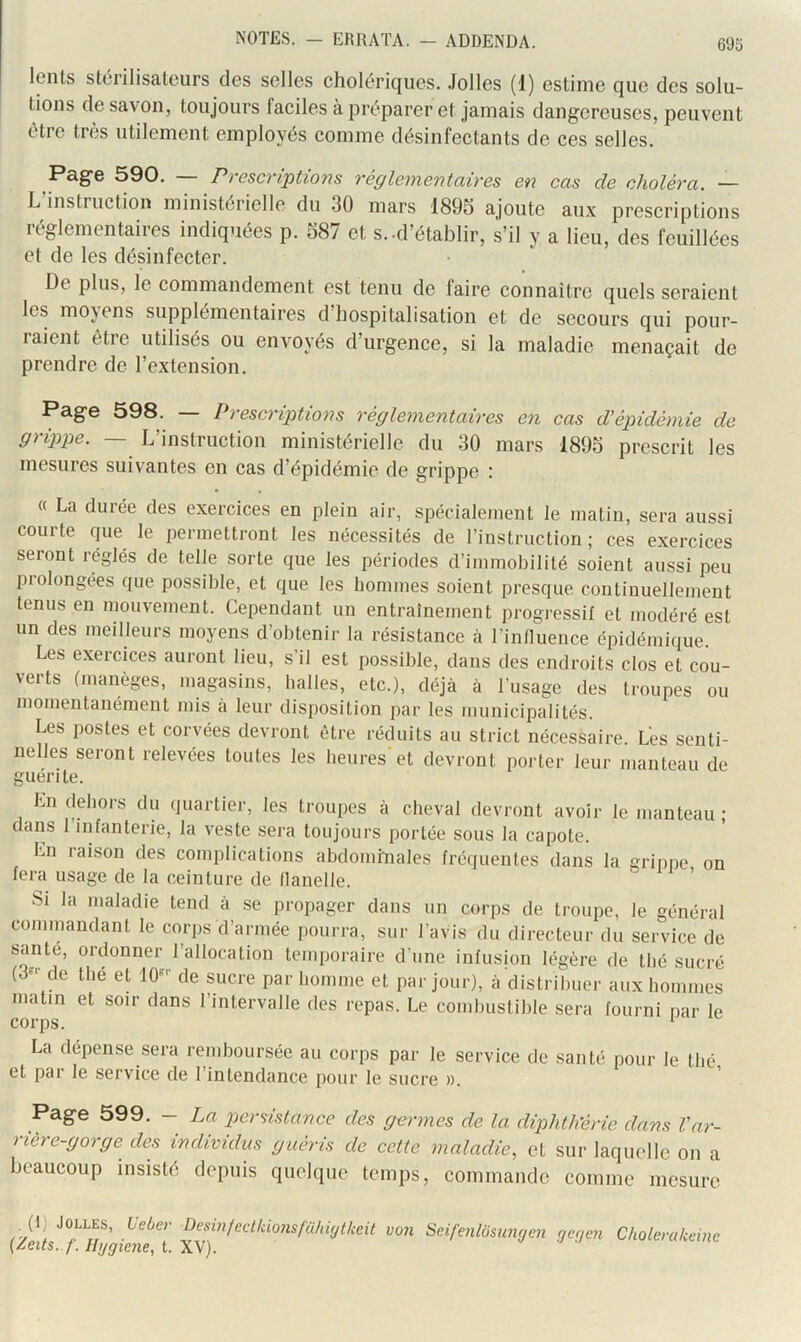 lents stérilisateurs des selles cholériques. Jolies (1) estime que des solu- tions de savon, toujours faciles à préparer et jamais dangereuses, peuvent être très utilement employés comme désinfectants de ces selles. Page 590. — Prescriptions réglementaires en cas de choléra. — L instruction ministerielle dn 30 mars 1895 ajoute aux prescriptions réglementaires indiquées p. 587 et s.-d’étalDlir, s’il y a lieu, des feuillées et de les désinfecter. De plus, le commandement est tenu de faire connaître quels seraient les moyens supplémentaires d’hospitalisation et de secours qui pour- raient être utilises ou envoyés d’urgence, si la maladie menaçait de prendre de l’extension. Page 598. — Prescriptions réglementaires en cas d’épidémie de grippe. — L’instruction ministérielle du 30 mars 1895 prescrit les mesures suivantes en cas d’épidémie de grippe ; « La durée des exercices en plein air, spécialement le matin, sera aussi courte que le permettront les nécessités de l’instruction; ces exercices seront réglés de telle sorte que les périodes d’immobilité soient aussi peu prolongées que possible, et que les hommes soient presque continuellement tenus en mouvement. Cependant un entraînement progressif et modéré est un des meilleurs moyens d’obtenir la résistance à l’influence épidémiiiue. Les exercices auront lieu, s’il est possible, dans des endroits clos et cou- verts (manèges, magasins, halles, etc.), déjà à l’usage des troupes ou momentanément mis a leur disposition par les municipalités. Les postes et corvées devront être réduits au strict nécessaire. Les senti- nelles seront relevées toutes les heures'et devront porter leur manteau de guérite. En dehors du quartier, les troupes à cheval devront avoir le dans l’infanterie, la veste sera toujours portée sous la capote. Ln laison des complications abdominales fréquentes dans la fera usage de la ceinture de flanelle. manteau ; grippe, on Si la maladie tend à se propager dans un corps de troupe, le général commandant le corps d’armée pourra, sur l’avis du directeur du service de santé, ordonner l’allocation temporaire d’une infusion légère de thé sucré (3^' de thé et lO'' de sucre par homme et par jour), à distribuer aux hommes matin et soir dans l’intervalle des repas. Le combustible sera fourni par le corps. * La dépense sera remboursée au corps par le service de santé pour le thé et par le service de l’intendance pour le sucre ». Page 599. — La piersistance des germes de la diphth’érie dans Var- rière-gorge des individus guéris de cette maladie, et sur laquelle on a beaucoup insisté depuis quelque temps, commande comme mesure (1) JOLLES, Ueber Desinfcclkionsfühiytkeit von Seifenlo$umjen nenen Cholerakcine {leits. /'. Ilygiene, t. XV).