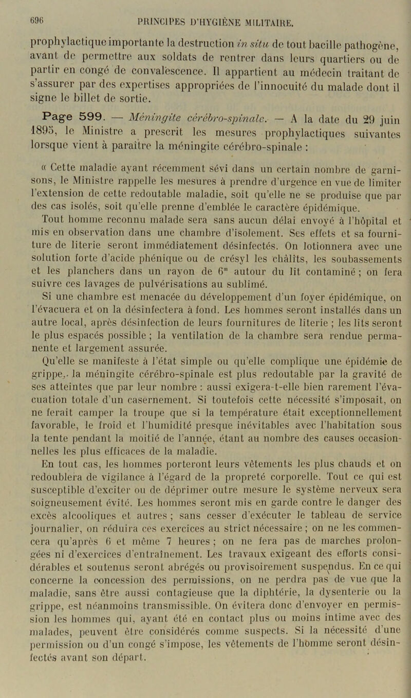 prophylactique importante la destruction in situ de tout bacille pathogène, avant de permettre aux soldats de rentrer dans leurs quartiers ou de partir en congé de convalescence. Il appartient au médecin traitant de s’assurer par des expertises appropriées de l’innocuité du malade dont il signe le billet de sortie. Page 599. — Méningite cérébro-spinale. — A la date du 29 juin 1895, le Ministre a prescrit les mesures prophylactiques suivantes lorsque vient à paraître la méningite cérébro-spinale : « Cette maladie ayant récemment sévi dans un certain nombre de garni- sons, le Ministre rappelle les mesures à prendre d’urgence en vue de limiter l’extension de cette redoutable maladie, soit qu’elle ne se produise que par des cas isolés, soit qu’elle prenne d’emblée le caractère épidémique. Tout homme reconnu malade sera sans aucun délai envoyé à l’hôpital et mis en observation dans une chambre d’isolement. Ses effets et sa fourni- ture de literie seront immédiatement désinfectés. On lotionnera avec une solution forte d’acide phénique ou de crésyl les châlits, les soubassements et les planchers dans un rayon de 6 autour du lit contaminé ; on fera suivre ces lavages de pulvérisations au sublimé. Si une chambre est menacée du développement d’un foyer épidémique, on l’évacuera et on la désinfectera à fond. Les hommes seront installés dans un autre local, après désinfection de leurs fournitures de literie; les lits seront le plus espacés possible ; la ventilation de la chambre sera rendue perma- nente et largement assurée. Qu’elle se manifeste à l’état simple ou qu’elle complique une épidémie de grippe^, la méningite cérébro-spinale est plus redoutable par la gravité de ses atteintes que par leur nombre : aussi exigera-t-elle bien rarement l’éva- cuation totale d’un casernement. Si toutefois cette nécessité s’imposait, on ne ferait camper la troupe que si la température était exceptionnellement favorable, le froid et riiumidité presque inévitables avec l’habitation sous la tente pendant la moitié de l’année, étant au nombre des causes occasion- nelles les plus efficaces de la maladie. En tout cas, les hommes porteront leurs vêtements les plus chauds et on redoublera de vigilance à l’égard de la propreté corporelle. Tout ce qui est susceptible d’exciter ou de déprimer outre mesure le système nerveux sera soigneusement évité. Les hommes seront mis en garde contre le danger des excès alcooliques et autres ; sans cesser d’exécuter le tableau de service journalier, on réduira ces exercices au strict nécessaire ; on ne les commen- cera qu’après b et même 7 heures ; on ne fera pas de marches prolon- gées ni d’exercices d’entraînement. Les travaux exigeant des efforts consi- dérables et soutenus seront abrégés ou provisoirement suspendus. En ce qui concerne la concession des permissions, on ne perdra pas de vue que la maladie, sans être aussi contagieuse que la diphtérie, la dysenterie ou la grippe, est néanmoins transmissible. On évitera donc d’envoyer en permis- sion les hommes (jui, ayant été en contact plus ou moins intime avec des malades, peuvent être considérés comme suspects. Si la nécessité d’une permission ou d’un congé s’impose, les vêtements de l’homme seront désin- fectés avant sou départ.