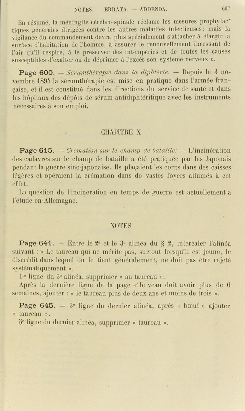 En résumé, la méningite cérébro-spinale réclame les mesures prophylac' tiques générales dirigées contre les autres maladies infectieuses; mais ta vigilance du commandement devra plus spécialement s’attacher à élargir la surface d’habitation de l’homme, à assurer le renouvellement incessant de l’air qu’il respire, à le préserver des intempéries et de toutes les causes susceptibles d’exalter ou de déprimer à l’excès son système nerveux ». Page 600. — Sérumthérapie dans la diphtérie. — Depuis le 3 no- vembre 1894 la sérumtbérapie est mise en pratique dans l’armée fran- çaise, et il est constitué dans les directions du service de santé et dans les hôpitaux des dépôts de sérum antidiphtéritique avec les instruments nécessaires à son emploi. CHAPITRE X Page 615. — Crémation sur le champ de bataille: — L’incinération des cadavres sur le champ de bataille a été pratiquée par les .laponais pendant la guerre sino-japonaise. Ils plaçaient les corps dans des caisses légères et opéraient la crémation dans de vastes foyers allumés à cet effet. La question de l’incinération en temps de guerre est actuellement à l’étude en Allemagne. NOTES Page 641. — Entre le 2“ et le 3“ alinéa du § 2, intercaler l’alinéa suivant : « Le taureau qui ne mérite pas, surtout lorsqu’il est jeune, le discrédit dans lequel on le tient généralement, ne doit pas être rejeté systématiquement ». l*® ligne du 3® alinéa, supprimer « au taureau ». Après la dernière ligne de la page «'le veau doit avoir plus de (5 semaines, ajouter : « le taureau plus de deux ans et moins do trois ». Page 645. — 3® ligne du dernier alinéa, après « bœuf » ajouter « taureau ». b® ligne du dernier alinéa, supprimer « taureau ».