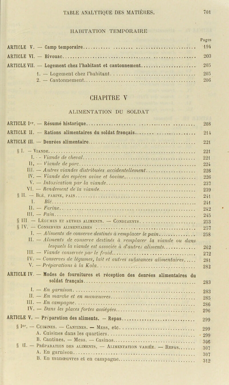 HABITATION TEMPORAIRE Pages ARTICLE V. — Camp temporaire 194 ARTICLE VI. - Bivouac 203 ARTICLE VII. — Logement chez l’habitant et cantonnement 205 1. — Logement chez l’hahitant 205 2. — Cantormemeut 206 CHAPITRE V ALIMENTATION DU SOLDAT ARTICLE Rr. — Résumé historique 208 ARTICLE II. — Rations alimentaires du soldat français 214 ARTICLE III. — Denrées alimentaire 221 § 1. — Viande 221 1. • - Viande de cheval 221 II. — Viande de porc 224 III. ~ Antres viandes distribuées accidentellement 226 IV. — Viande des espèces ovine et bovine, 226 V. — Intoxication par la viande 237 VI. — Rendement de la viande 239 § II. — Bui, FAIUNE, PAIN 241 I- Blé 241 II. — Farine 242 III. — Pain 245 § 111. — LÉGLMIES et AUTllES ALIMENTS. — CONDI.ilENTS 253 § IV. — CONSEnVES ALI.MENTAIBES 257 I. — Aliments de conserve destinés à remplacer le pain 258 IL — Aliments de consm've destinés à remplacer la viande ou da?is lesquels la viande est associée à d’aidres aliments 262 III. — Viande conservée par le froid 272 iV. — Co7isei'ves de légumes, lait et autres substances alimentaires 281 V. — Préparations à la Kola 282 ARTICLE IV. — Modes de fournitures et réception des denrées alimentaires du soldat français 283 1. — En garnison 283 IL — En marche et en manœuvres 285 III. — En campagne 286 IV. — Dans les places fortes assiégées 296 ARTICLE V. — Préparation des aliments. — Repas 299 § Rl — Cuisines. — Cantines. — Mess, etc 299 A. Cuisines dans les quartiers .299 B. Cantines. — Mess. — Casinos.... 3qç § IL — Prépahation des aliments, — Alimentation variée. — Repas 307 A. Eu garnison 3Q.y B. En manœuvres et en campagne 3j2