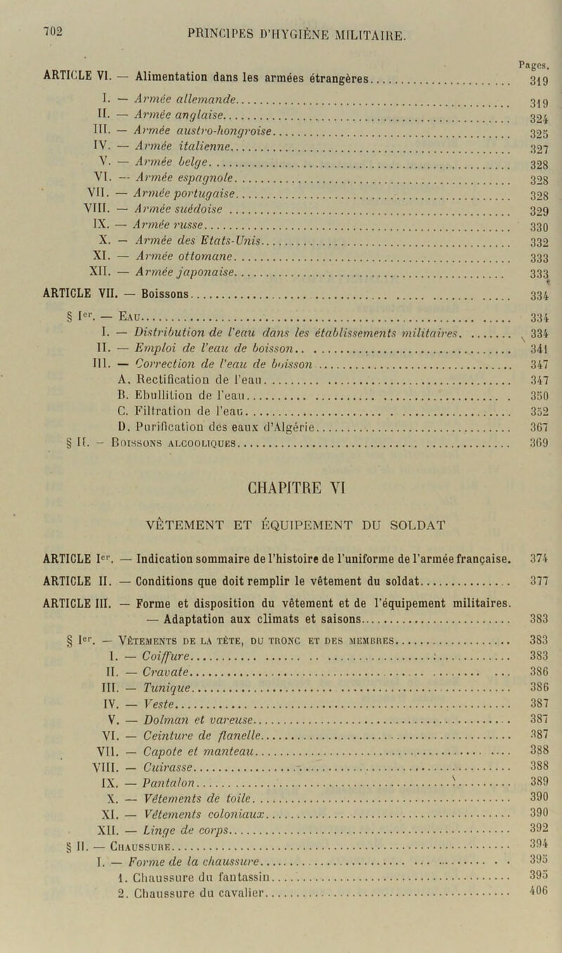 Pages. ARTICLE VI. — Alimentation dans les armées étrangères 319 I. — Armée allemande 3ig H. — Armée anglaise 324 III. - Armée austro-hongroise 325 IV. — Armée italienne 327 V. — Armée belge 32g VI. — Armée espagnole 32g VII. — Armée portugaise 32g VIII. — Armée suédoise 329 IX. — Ai'mée russe 339 X. — Armée des Etats-Unis 332 XI. — Armée ottomane 333 XII. — Armée japonaise 333 t ARTICLE VII. — Boissons 334 § Ie^ — E.\u 334 I. — Distribution de l'eau dans les établissements militaires ^ 334 II. — Emploi de l’eau de boisson 341 III. — Correction de l’eau de boisson 347 A. Rectification de l’eaii 347 R. Ebullition de l’eau 350 C. P’iltratiou de l’eau 352 D. Purification des eau.x d’Algérie 367 § K. - Boissons alcooliques 309 CHAPITRE YI VÊTEMENT ET ÉQUIPEMENT DU SOLD.AT ARTICLE I®'’. — Indication sommaire de l’histoire de l’uniforme de l’armée française. 374 ARTICLE II. — Conditions que doit remplir le vêtement du soldat 377 ARTICLE III. — Forme et disposition du vêtement et de l’équipement militaires. — Adaptation aux climats et saisons 383 § 1®''. — Vêtements de la tète, du raoNC et des membhes 383 I. — Coiffure ; 383 II. — Cravate 386 III. — Tunique 386 IV. — Veste 387 V. — Dolman et vareuse 387 VI. — Ceinture de flanelle 387 VII. — Capote et manteau 388 VIII. — Cuirasse 388 IX. — Pantalon ^ 389 X. — Vêtements de toile 390 XI. — Vêtements coloniaux 390 XII. — Linge de corps 392 § II. — CiiAussunE 394 I. — Forme de la chaussure 393 1. Chaussure du fantassin 395 2. Chaussure du cavalier 406