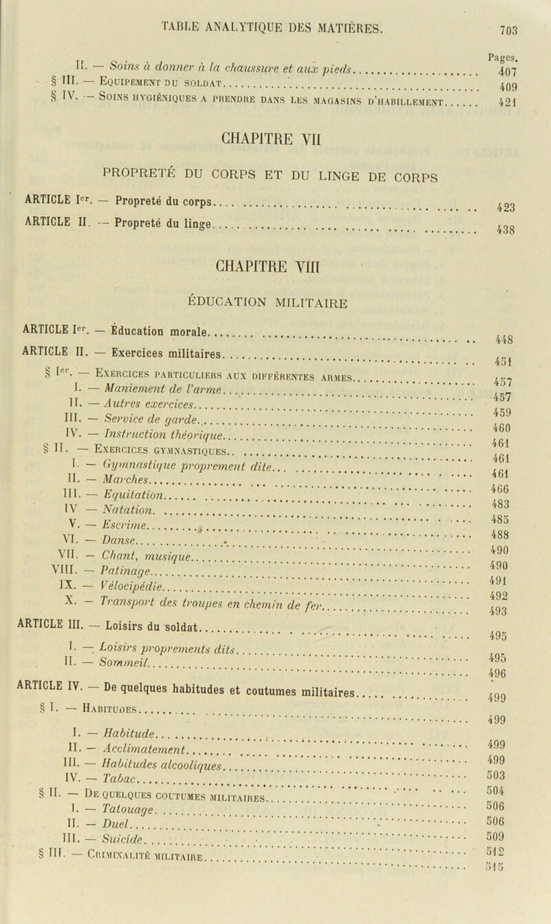 IL Soms ù donner h la chaussure et aux pieds § III. — Equipement du soldat ^ ~ SOI.NS HYGIÉNIQUES A PHENDIIE DANS LES MAGASINS d’hAIULLEMENT P.'lgCS. 407 409 421 CHAPITRE VU PROPRETÉ DU CORPS ET DU LINGE DE CORPS ARTICLE pT. — Propreté du corps ARTICLE II. — Propreté du linge CHAPITRE Vm ÉDUCATION MILITAIRE ARTICLE !«■’. — Éducation morale ARTICLE II. — Exercices militaires § P''. — Exercices particuliers aux différentes armes. I. — Maniement de l’arme IL — Autres exercices III. — Service de garde., IV. — Instruction théorique § !!• — Exercices gymnastiques — Gymnastique propretnent dite IL — Marches III. — Equitation IV — Natatioji V. — Escrime VL — Danse VIL — Chant, musique VIII. — Patinage IX. — Vélocipédie X. — Transport des troupes en chemi?i de fer ARTICLE IIL — Loisirs du soldat I. — Loisirs proprernents dits IL — Sommeil ARTICLE IV. - De quelques habitudes et coutumes militaires § L — Habitudes I. — Habitude II. — Acclimatement III. — Habitudes alcooliques IV. — Tabac § quelques coutumes .militaires 1. — Tatouage IL — Duel ni. — Suicide. § III. — Criminalité militaire 448 451 457 457 459 460 461 461 461 466 483 485 488 490 490 491 492 493 495 495 496 499 499 499 499 503 504 506 506 509 512 515