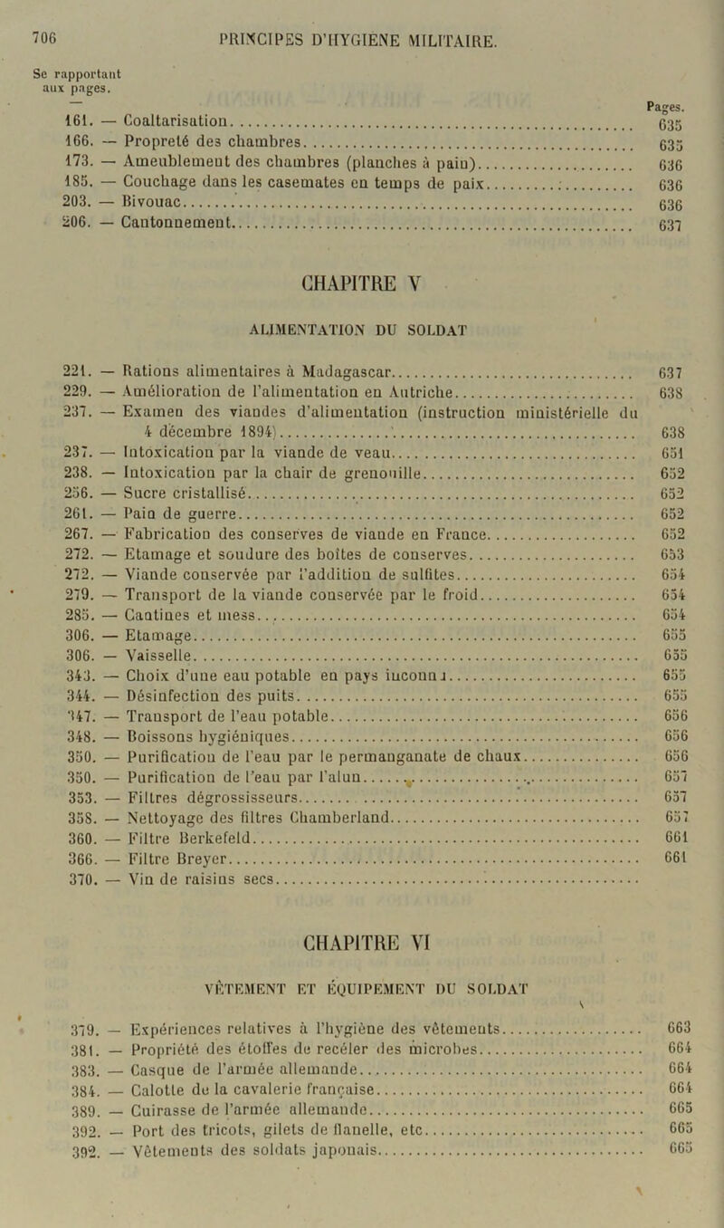 Se rapportant aux pages. Pages. 161. — Coaltarisution 035 166. — Propreté des chambres 535 173. — Ameublemeut des chambres (planclies à paiu) 636 185. — Couchage dans les casemates eu temps de pai.x ; 636 203. — Bivouac 535 206. — Cantoanemeut 637 CHAPITRE V ALI.ME.NTATION DU SOLDAT 221. — Ratious alimeutaires à Madagascar 637 229. — .Vmélioratioa de ralimeutatiou eu Autriche 638 237. — E.vamen des viaudes d’alimeutatiou (instruction ministérielle du 4 décembre 1894) ' 638 237. — Into.xication par la viande de veau 651 238. — Intoxication par la chair de grenouille 652 256. — Sucre cristallisé 652 261. — Pain de guerre 652 267. — Fabrication des conserves de viande en France 652 272. — Etamage et soudure des boîtes de conserves 653 272. — Viande conservée par l’addition de sulfites 654 279. — Transport de la viande conservée par le froid 634 285. — Cantines et mess... 654 306. — Etamage 655 306. — Vaisselle 035 343. — Choix d’une eau potable en pays iuconnj 655 344. — Désinfection des puits 655 347. — Transport de l’eau potable 656 348. — Boissons hygiéniques 656 350. — Purification de l’eau par le permanganate de chaux 636 350. — Purification de l’eau par l’alun 657 353. — Filtres dégrossisseurs 657 358. — Nettoyage des filtres Chamberland 657 360. — Filtre Berkefeld 661 366. — Filtre Breyer 661 370. — Vin de raisins secs CHAPITRE VI VFTE.MENT ET ÉQUIPEMENT DU SOLDAT 379. — Expériences relatives à l’hygiène des vêtements 663 381. — Propriété des étoffes de recéler des microbes 664 383. — Casque de l’armée allemande 664 384. — Calotte do la cavalerie française 064 389. — Cuirasse de l’armée allemande 665 392. _ Port des tricots, gilets de llanelle, etc 392. Vêtement.s des soldats japonais 665