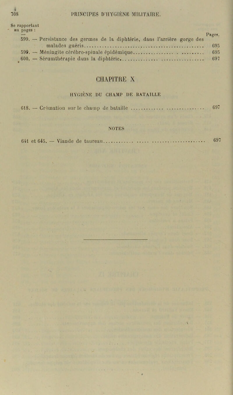 Se rapportant au pages : — Pages. 599. — Persistance des germes de la diphtérie, dans l’arrière gorge des malades guéris 695 599. — Méningite cérébro-spinale épidémique 695 600. — Sérumtliérapie dans la diphtérie 697 CHAPITRE X HVr.lÈNK DU CHAMP DK BATAILLE 618. — Crémation sur le champ de bataille 697 NOTES 641 et 6i5. — Viande de taureau 697