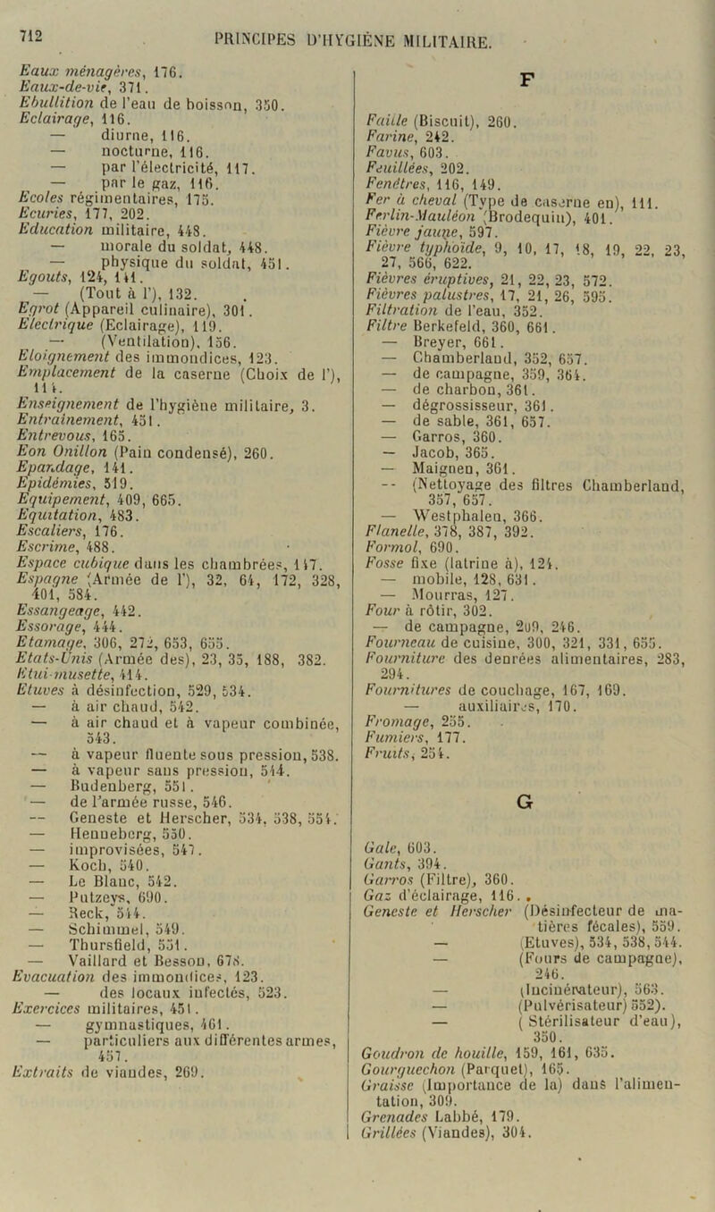 Eaux mé7iagères, 176. Eaux-de-vie, 371. Ebullition de l’eau de boisson, 3150. Eclairage, 116. — diurne, 116. — nocturne, 116. — par l’électricité, 117. — par le Raz, 116. Ecoles régimentaires, 173. Ecuries, 177, 202. Education militaire, 448. — morale du soldat, 448. — physique du soldat, 451. Egouts, 124, IH. — (Tout à 1’), 132. Egt'ot (Appareil culinaire), 301. Elecb'ique (Eclairage), 110. — (Ventilation), 156. Eloignement des immondices, 123. Emplacement de la caserne (Cboi.x de 1’), Ut. Enseignement de l’hygiène militaire, 3. Entrauiement, 451. Entrevous, 165. Eon Onillon (Pain condensé), 260. Epandage, 141. Epidémies, 519. Equipement, 409, 665. Equitation, 483. Escaliers, 176. Escrime, 488. Espace cubique dans les chambrée.®, 117. Espagne (Armée de 1’), 32, 64, 172, 328, 401, 584. Essangeage, 442. Essorage, 444. Etamage, 306, 272, 653, 635. Etats-Unis (Armée des), 23, 35, 188, 382. Etui-musette, 414. Etuves à désinfection, 529, 534. — à air chaud, 542. — à air chaud et à vapeur combinée, 543. — à vapeur fluentesous pression, 538. — à vapeur sans pression, 544. — Budenberg, 551. — de l’armée russe, 546. Geneste et Herscher, 334, 338, 551. — Henueberg, 550. — improvisées, 547. — Koch, 540. — Le Blanc, 542. — Putzeys, 690. — Reck, 344. — Schimmel, 549. — Thursfield, 551. — Vaillard et Besson, 678. Evacuation des immondices, 123. — des locau.x infectés, 523. Exercices militaires, 451. — gymnastiques, 461. — particuliers aux difl’érentes armes, 457. Extraits de viandes, 269. ^ F Faille (Biscuit), 260. Farine, 242. Favus, 603. Fduillées, 202. Fenêtres, 116, 149. Fer à cheval (Type de caserne en), 111. Ferlin-Mauléon (Brodequin), 401. Fièvre jauiie, 597. Fièvre typhoïde, 9, 10. 17, 18, 19, 22, 23, 27, 566, 622. Fièvres éruptives, 21, 22, 23, 572. Fièvres palustres, 17, 21, 26, 593. Filtration de l’eau, 332. Filtre Berkefeld, 360, 661. — Breyer, 661. — Chamberlaud, 352, 657. — de campagne, 359, 364. — de charbon,361. — dégrossisseur, 361. — de sable, 361, 657. — Garros, 360. — Jacob, 365. — Maignen,36l. -- (Nettoyage des filtres Chamberland, 357, 657. — Westphalen, 366. Flanelle, ‘61S, 387, 392. Formol, 690. Fosse fi.xe (latrine à), 124. — mobile, 128, 631. — .Mourras, 127. Four à rôtir, 302. — de campagne, 2i)9, 246. Fourneau de cuisine, 300, 321, 331, 635. Fourniture des denrées alimentaires, 283, 294. Fournitures de couchage, 167, 169. — auxiliair,.-s, 170. Fromage, 235. Fumiers, 177. Fruits^ 254. G Gale, 603. Gants, 394. Gan'os (Filtre), 360. Gaz d’éclairage, 116., Geneste et Herscher (Désinfecteur de ma- tières fécales), 539. — ^Etuves), 334, 338,544. — (Fours de campa-gne), 246. — (Incinérvateur), 563. — (Pulvérisateur) 552). — ( Stérilisateur d’eau), 330. Goudron de houille, 159, 161, 633. (Parquet), 165. Graisse (Importance de la) dans l’alimen- tation, 309. Grenades Lahbé, 179. Grillées (Viandes), 304.