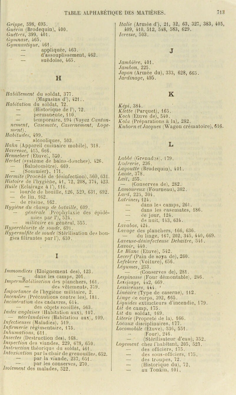 Grippe, 598, 695. Guérin (Brodequin), 400. Guêtres, 399, 401. Gi/mnase, 465. Gymnastique, 461. — appliquée, 463. — d’assouplissement, 462. — suédoise, 465. H Habillement du soldat, 377. — (.Magasins d’), 421.. Habitation du soldat, 72. — (Historique de 1’), 72. — permanente, 110. — temporaire, 194 (Voyez Canton- nement, Casemate, Casernement, Loge- mnit). Habitudes, 499. — alcooliques, 503. Hahn (Appareil culinaire mobile), 318. Havj'esac, 415, Gti6. Hennebert (Etuve), 550. Herbet (système do bains-douches), 426. — (Baluéomètre), 669. — (Sommier), 171. Hermite (Procédé de désinfection), 560, 631. Histoire de l’hygièûe, 41, 72, 208, 374, 423. Huile (Eclairage à 1’), 116. — lourde de houille, 126, 529, 631, 692. — de lin, 162. — de résine, 162. Hygiène du champ de bataille, 609. — générale «Prophyla.xie des épidé- mies par P), 524. — militaire en général, 555. Hyperctdorite de soude, 691. Hypersidfite de soude (Stérilisation des bou- gies filtrantes pari’), 659. I Immondices (Eloignement des), 123. —. daus les camps, 201. Impernieabilisation planchers, 161. — des vêtements, 379. importance de l’hygiène militaire, 2. (Précautions contre les), 181. Incinération des cadavres, 614. — des objets souillés, 563. Indes anglaises (Habitation au.v), 107. — néerlandaises (Habitation au.x), 109. Infectieuses (Maladies), 519. Infirmerie regimentaire, 175. Inhumations, 611. Insectes (Destruction des), 168. Inspection des viandes, 229, 638, 650. Instruction théorique du soldat, 461. Intoxication par la chair de grenouille.-î, 652. — par la viande, 237, 651. — par les conserves, 270, Isolement des malades, 522. Italie (Armée d’), 21, 32, 63, 327, 383, 405, 409, 410, 512, 548, 583, 629. Ivresse, 503. J Jambière, 401. Jambon, 225. Japon (Armée du), 333, 628, 665. Jardinage, 495. K Képi, 384. Klette (Parquet), 165. Koch (Étuve de), 540. Kola (Préparations à la), 282. Kuborn et Jacques (Wagon crématoire), 616. L (Grenades), 179. Ladrerie, 236. Lagoutte (Brodequin), 401. Lame, 378. Lait, 255. — (Conserves de), 282. Lamoureux (Fourneau), 302. Lard, 225, 304. Latrines i 124. — dans les camps, 261. — daus les casemates, 186. — de jour, 124. — de nuit, 143, 634. Lavabos, 424. Lavage des planchers, 166, 636. — du linge, 167, 202, 345, 440, 669. Laveuse-désinfecteusn Dehaitre, 541. Lavoir, 440. Le Blanc (Etuve), 542. Lecerf (Vam de soya de), 260. Lefebvre (Voiture), 656. Légumes, 253. — (Conserves de), 281. Lespinasse (Four démontable), 246. Lessivage, 442, 669. Lessiveuses, 444. ' Linéaire (Type de caserne), 112. Linge <le corps, 392, 665. Liquides e.\tiucteurs d’incendie, 179. Lit de camp, 175. Lit du soldat, 169. Literie (Propreté de la), 166. Locaux disciplinaires, 177. Locomobile (Etuve). 536, 551. (Four), 246. — (Stérilisateur d’eau), 352, Logement chez l’habitant, 205, 523. — lies officiers, 175. — des soiis-ofliciers, 175, — des troupes, 72. — (Historique du), 72, — au Tonkin, 101,