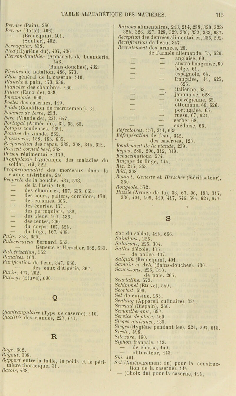 Perrier (Pain), 260. Perron (Botte), 406). — (Brodequin), 401. — (Soulier), 402. Perruquier, 438. Pied (Hygiène du), 407, 436. Pien-oji-Bouthier (Appareils de buanderie, 443. — (Bains-douches), 432. Piscines de natation, 486, 673. Plan général de la caserne, HO. Planche à pain, 173, 636. Plancher des chambre.», 160. Pluies (Eau.y de), 33S. Pneumonie, 600. Poêles des casernes, 119. Poids (Condition de recrutement), 31. Pommes de terre, 253. Porc (Viande de), 224, 647. Portugal (Armée du), 32, 35, 65. Potngrs condensés, 269). Poudre de viande, 262. Poussières, 158, 165. 635. Préparation des repas, 289, 308, 314, 321. Pressed conied beef, 268. Prison régimentaire, 179. Prophylaxie hygiénique des maladies du soldat, 519, 522. Proportionnalité des morceau.K dans la viande distribuée, 240. Propreté de la bouche. 437, 573. — de la literie, 166. — des chambres, 157, 635, 665. — des cours, paliers,-corridors, 176. — des cuisines, 305. des écuries, 177. — des peiruquiers, 438. — des pieds, 407, 436. — des tentes, 200. — du corps, 167, 424. — du linge, 167, 438. Puits, 343, 655. Pulvérisateur Bernard, 553. — Geneste et Hersclier, 552, 553. Pulvérisation, 552. Punaises, 168. Purification de l’eau, 347, 656. — des eaux d’Algérie, 367. Purin, 177, 202. Putzegs (Etuve), 690. Q Quadrangulaire (Type de caserne), 110. Qualités des viandes, 227, 644. R Page, 602. Pagout, 308. Papport entre la taille, le poids et le péri métré thoracique, 31. ^ Pasoir, 438. Hâtions alimentaires, 213, 214,288, 320,322i .324, 326, 327, 328, 329, 330, 332, 333, 637- Péception des denrées alimentaires, 285, 292. Pectification de l’eau, 347. Pecrutement des armées, 28. — de l’armée allemande, 55, 626. — — anglaise, 69. — — austro-hongroise, 60 — — belge, 61. — — espagnole, 64. — — française, 41, 625, 626. — —^ italienne, 63. — —’ japonaise, 628. — — norvégienne, 65. — — ottomane, 66, 626. — — portugaise, 65. — — russe, 67, 627. — — serbe, 68. — — suédoise, 65. Péfectoires, 157, 311, 635. Péfrigération de l’eau, 342. * — des casernes, 123. Pendement de la viande, 239. Pepas, 288, 296, 312, 319. Pevaccinations, 574. Pinçage du linge, 444. Piz, 215, 253. Pâti, 308. Pouart, Geneste //er.çe/ie?'(Stérilisateur), 350. Pougeole, 572. Russie (Armée de la), 33, 67, 96, 198, 317, 330, 401, 409, 410, 417, 546, 584, 627, 677. S Sac du soldat. 414, 666. Saindoux, 225. Salaisons, 225, 304. Salles d’école, 175. — de police, 177. Salquin (Brodequin), 4-Üi. Samairi et Arto (Bains-douches), 430. Saucissons, 225, 310. — de pois. 265. Scar'latine, 572. Schimmel (Etuve), 549. Scorbut, 599. Sel de cuisine, 253. Sentdng (Appareil culinaire), 321, Servant (Bispain), 260. Sernirnthérapie, 697. Service déplacé. 460. Sièges d'aisance, 135. Siér/cs (Hygiène pendant les), 221, 297, 618. Sieste, 496. Silexor'c, 160. Siphon français, 143. — de chasse, 140. — obturateur, 143. Slfi, 491. Sel (.«Vuiénagement du) pour la construc- tion de la caserne), 114. — (Choix du) pour la caserne, 114,