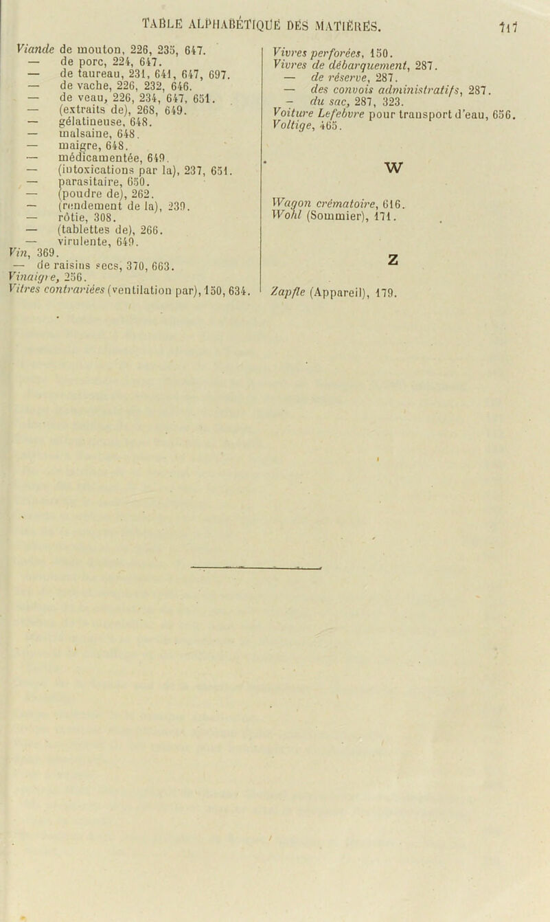 Viande de mouton, 226, 23a, 647. — de porc, 224, 647. — de taureau, 23t, 641, 647, 697. — de vache, 226, 232, 646. — de veau, 226, 234, 647, 631. — (e.'îtraits de), 268, 649. — gélatineuse, 648. — malsaine, 648. — maigre, 648. — médicamentée, 649. — (iutoxications par la), 237, 631. — parasitaire, Ü30. — (poudre de), 262. — (rendement de la), 239. — rôtie, 308. — (tablettes de), 266. — virulente, 649. Vin, 369. — de raisins secs, 370, 663. Vinaigie, 236. Vitres contrariées (ventilation par), 130, 634. Vivres perforées, 150. Vivres de débarquemeyit, 287. — de réserve, 287. — des convois administratifs, 287. — du sac, 287, 323. Voiture Lefebvre pour transport d’eau. Voltige, 463. w Wago7i crématowe, 616 Wohl (Sommier), 171. Z Zapfle (Appareil), 179. 636.