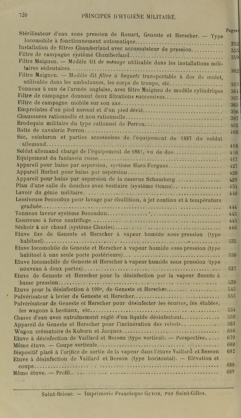 Stérilisateur cl’cau sous pression de Rouart, Geucste et Herscher. — Type locomobile à fonctionnement automatique ' 35^ Installation de filtres Cbamberlaud avec accumulateur de pression 355 Filtre de campagne système Chamberland 359 Filtre Maiguen. — Modèle dit de ménage utilisable dans les installations mili- taires sédentaires 30g Filtre Maigneu. — jMudèle dit fdtre à baquets Iran.^portable à dos de mulet, utilisable dans les ambulances, les corps de troupe, etc 3G3 Tonneau à eau de l'armée anglaise, avec filtre Maigneu de modèle cylindrique 364 Filtre de campagne donnant deu.\ filtrations successives 366 Filtre de campagne mobile sur son axe 36i; Empreintes d’un pied normal et d’un pied dévié 396 Chaussures rationnelle et non rationnelle 397 ^ Brodequin militaire du type rationnel de Perron 402 Botte de cavalerie Perron 406 Sac, ceinturon et parties accessoires de réquipement de 1887 du soldat allemand 4J6 Soldat allemand chargé de l’équipement de I881, vu de dos 416 Equipement du fantassin russe ■ 417 Appareil pour bains par aspersion, système llaro-Forgues 427 Appareil Herbet pour bains par aspersion 428 Appareil pour bains par aspersion de la caserne Schomberg 429 Plan d’une salle de douches avec vestiaire (système Ocaua).. 431 Lavoir du génie militaire 440 Lessiveuse Decoudun pour lavage par ébullition, à jet continu et à température graduée ; 444 Tonneau laveur système Decoudun’. • 446 Essoreuse à force centrifuge... 445 Séchoir à air chaud (système Chasles) 446 Etuve fixe de Geneste et Herscher à vapeur humide sous pression (type habituel) 635 Etuve locomobile de Geneste et Herscher à vapeur humide sous pression (type habituel à une seule porte postérieure) 536 Etuve locomobile de Geneste et Herscher à vapeur humide sous pression Hype nouveau à deux portes) .537 Etuve de Geneste et Herscher pour la désinfection par la vapeur fluente à basse pression 539 Etuve pour la désinfection à 100°, de Geneste et Herscher 645 Pulvérisateur à levier de Geneste et Herscher 563 Pulvérisateur de Geneste et Herscher pour désinfecter les écuries^ les étables, les wagons à bestiaux, etc 554 Chasse d’eau avec entrainement réglé d’un liquide désinfectant 559 Appareil de Geneste et Herscher pour l’incinération des rebuts.. 563 Wagon crématoire de Kuborn et Jacques 616 Etuve à désinfection de Vaillard et Besson (type vertical). — 1‘erspective 679 Môme étuve. — Coupe verticale 680 Dispositif placé à l’orilice de sortie de la vapeur dans l’étuve Vuillarù et Besson 682 Etuve à désinfection de Vaillard et Besson (type horizontal). — Elévation et coupe Môme étuve. — Profil 689 Saint-Brieuc. — Imprimerie Francisque Gevox, rue Saint-Gilles.