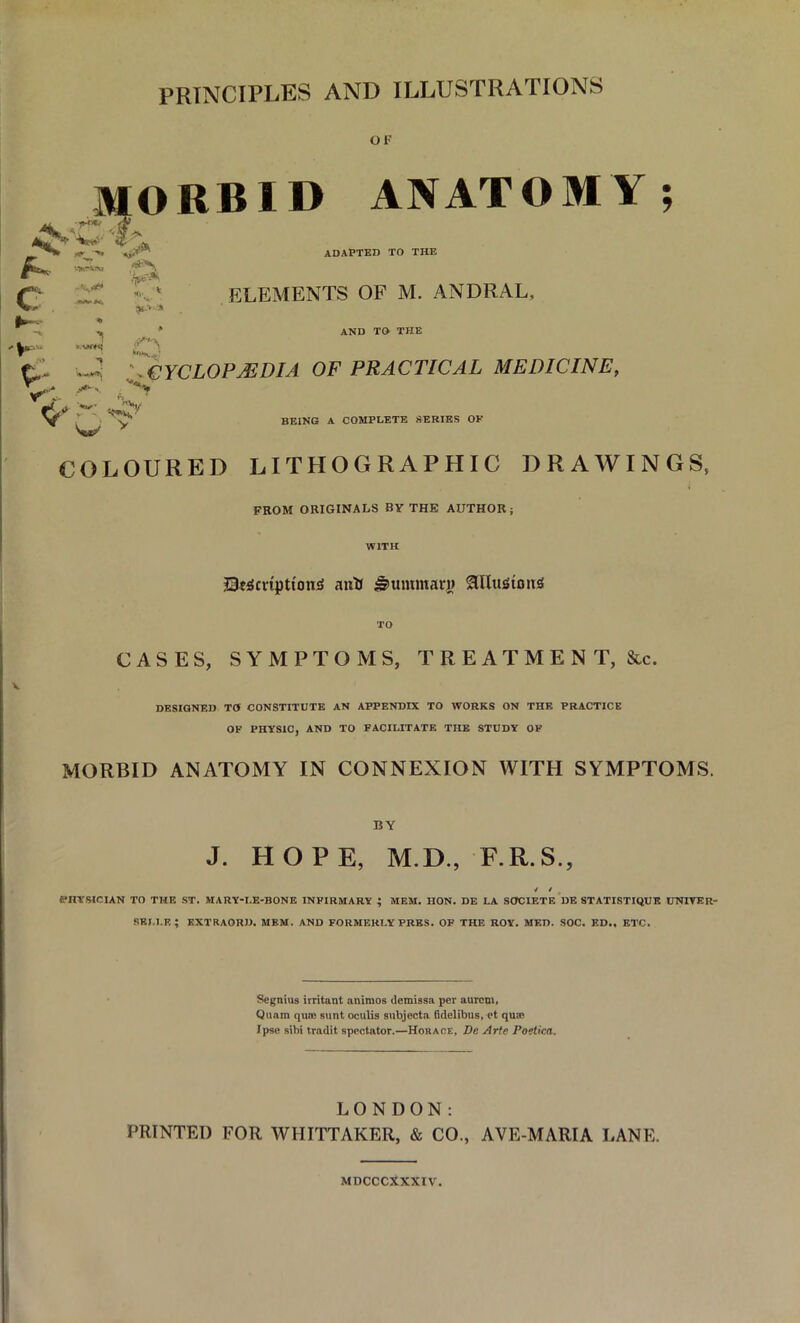 PRINCIPLES AND ILLUSTRATIONS OF A. .1**' , w MORBID ANATOMY; <n A» C *.V» -v* * —■ ADAPTED TO THE ELEMENTS OF M. ANDRAL, AND TO THE *■ t,- -S \ CYCLOPAEDIA OF PRACTICAL MEDICINE, >•«. '*'% fV ;r: w V w v BEING A COMPLETE SERIES OF COLOURED LITHOGRAPHIC DRAWINGS, FROM ORIGINALS BY THE AUTHOR; Sumptions anti Nummary OThufiotiS TO CASES, SYMPTOMS, TREATMENT, &c. DESIGNED TO CONSTITUTE AN APPENDIX TO WORKS ON THE PRACTICE OF PHYSIC, AND TO FACILITATE THE STUDY OF MORBID ANATOMY IN CONNEXION WITH SYMPTOMS. BY J. HOPE, M.D., F.R.S., * > PHYSICIAN TO THE ST. MARY-I.E-BONE INFIRMARY ; MEM. HON. DE LA SOCIETE DE STATISTIQUE LTNIVER- REI.l.K ; KXTRAORD. MEM. AND FORMERLY PRES. OF THE ROY. MED. SOC. ED.. ETC. Segnius irritant animos demissa per aurem, Quam qua: sunt oculis subjecta (idelibus, et qu® Ipse sibi tradit spectator.—Horace, De Arte Poetica. LONDON: PRINTED FOR WHITTAKER, & CO., AVE-MARIA LANE. MDCCCXXXIV.