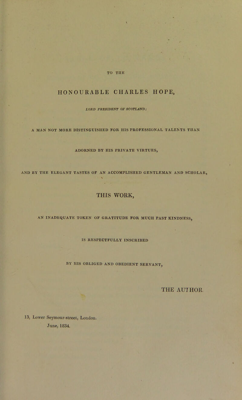 TO THE \ HONOURABLE CHARLES HOPE, LORD PRESIDENT OF SCOTLAND; A MAN NOT MORE DISTINGUISHED FOR HIS PROFESSIONAL TALENTS THAN ADORNED BY HIS PRIVATE VIRTUES, AND BY THE ELEGANT TASTES OF AN ACCOMPLISHED GENTLEMAN AND SCHOLAR, THIS WORK, AN INADEQUATE TOKEN OF GRATITUDE FOR MUCH PAST KINDNESS, IS RESPECTFULLY INSCRIBED BY HIS OBLIGED AND OBEDIENT SERVANT, THE AUTHOR. 13, Lower Seymour-street, London. June, 1834.