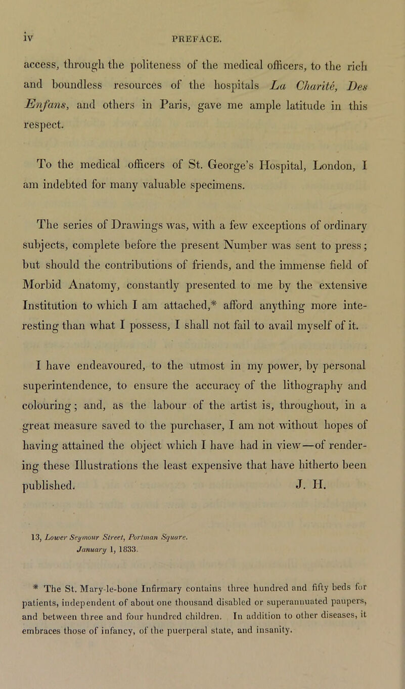 access, through the politeness of the medical officers, to the rich and boundless resources of the hospitals La Charite, I)es Enfans, and others in Paris, gave me ample latitude in this respect. To the medical officers of St. George’s Hospital, London, I am indebted for many valuable specimens. The series of Drawings was, with a few exceptions of ordinary subjects, complete before the present Number was sent to press; but should the contributions of friends, and the immense field of Morbid Anatomy, constantly presented to me by the extensive Institution to which I am attached,* afford anything more inte- resting than what I possess, I shall not fail to avail myself of it. I have endeavoured, to the utmost in my power, by personal superintendence, to ensure the accuracy of the lithography and colouring; and, as the labour of the artist is, throughout, in a great measure saved to the purchaser, I am not without hopes of having attained the object which I have had in view—of render- ing these Illustrations the least expensive that have hitherto been published. J. H. 13, Lower Seymour Street, Portman Square. January 1, 1833. * The St. Mary-le-bone Infirmary contains three hundred and fifty beds for patients, independent of about one thousand disabled or superannuated paupers, and between three and four hundred children. In addition to other diseases, it embraces those of infancy, of the puerperal state, and insanity.