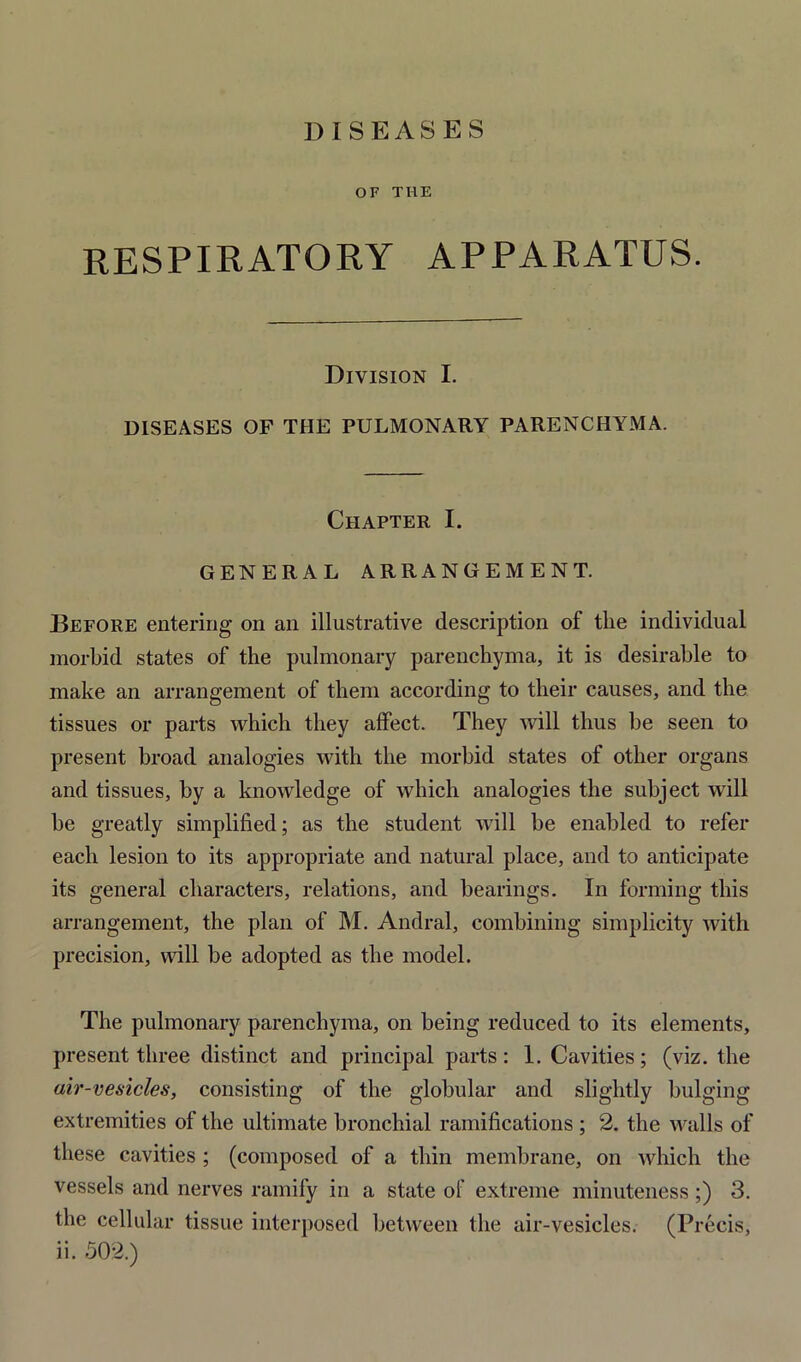 DISEASES OF TI1E RESPIRATORY APPARATUS. Division I. DISEASES OF THE PULMONARY PARENCHYMA. Chapter I. GENERAL ARRANGEMENT. Before entering on an illustrative description of the individual morbid states of the pulmonary parenchyma, it is desirable to make an arrangement of them according to their causes, and the tissues or parts which they affect. They will thus be seen to present broad analogies with the morbid states of other organs and tissues, by a knowledge of which analogies the subject will be greatly simplified; as the student will be enabled to refer each lesion to its appropriate and natural place, and to anticipate its general characters, relations, and bearings. In forming this arrangement, the plan of M. Andral, combining simplicity with precision, will be adopted as the model. The pulmonary parenchyma, on being reduced to its elements, present three distinct and principal parts: 1. Cavities; (viz. the air-vesicles, consisting of the globular and slightly bulging extremities of the ultimate bronchial ramifications; 2. the walls of these cavities ; (composed of a thin membrane, on which the vessels and nerves ramify in a state of extreme minuteness ;) 3. the cellular tissue interposed between the air-vesicles. (Precis, ii. 502.)