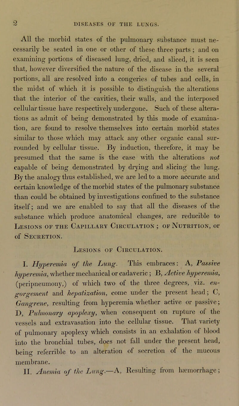 All the morbid states of the pulmonary substance must ne- cessarily be seated in one or other of these three parts ; and on examining portions of diseased lung, dried, and sliced, it is seen that, however diversified the nature of the disease in the several portions, all are resolved into a congeries of tubes and cells, in the midst of which it is possible to distinguish the alterations that the interior of the cavities, their walls, and the interposed cellular tissue have respectively undergone. Such of these altera- tions as admit of being demonstrated by this mode of examina- tion, are found to resolve themselves into certain morbid states similar to those which may attack any other organic canal sur- rounded by cellular tissue. By induction, therefore, it may be presumed that the same is the case with the alterations not capable of being demonstrated by drying and slicing the lung. By the analogy thus established, we are led to a more accurate and certain knowledge of the morbid states of the pulmonary substance than could be obtained by investigations confined to the substance itself; and we are enabled to say that all the diseases of the substance which produce anatomical changes, are reducible to Lesions of the Capillary Circulation ; of Nutrition, or of Secretion. Lesions of Circulation. I. Hyperemia of the Lung. This embraces: A, Passive hyperemia, whether mechanical or cadaveric; B, Active hyperemia, (peripneumony,) of which two ol the three degrees, viz. en- gorgement and hepatization, come under the present head; C, Gangrene, resulting from hyperemia whether active or passive; ]), Pulmonary apoplexy, when consequent on rupture of the vessels and extravasation into the cellular tissue. That variety of pulmonary apoplexy which consists in an exhalation of blood into the bronchial tubes, does not fall under the present head, being referrible to an alteration of secretion of the mucous membrane. II. Anemia of the Lung.—A, Resulting from haemorrhage;