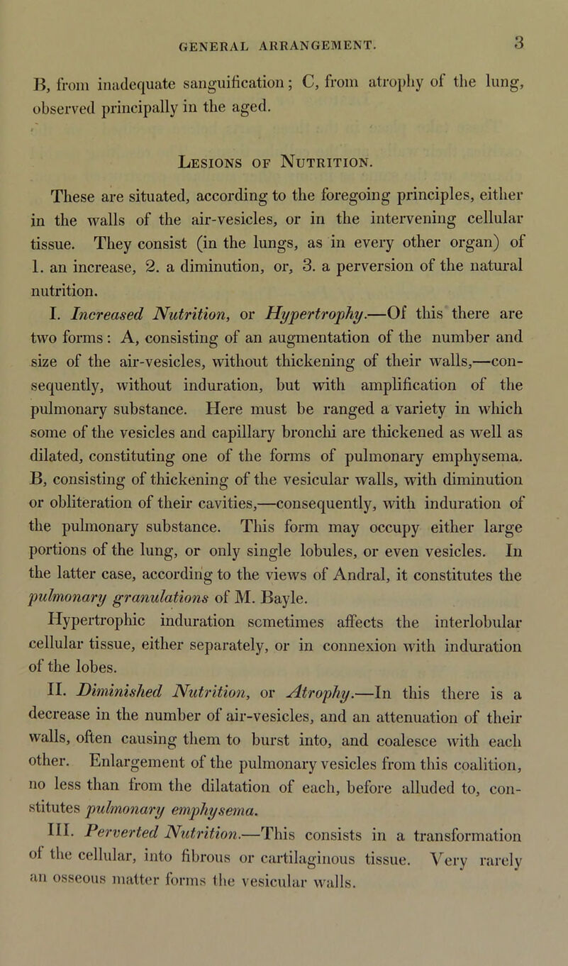 GENERAL ARRANGEMENT. B, from inadequate sanguification; C, from atrophy of the lung, observed principally in the aged. i Lesions of Nutrition. These are situated, according to the foregoing principles, either in the walls of the air-vesicles, or in the intervening cellular tissue. They consist (in the lungs, as in every other organ) of 1. an increase, 2. a diminution, or, 3. a perversion of the natural nutrition. I. Increased Nutrition, or Hypertrophy.—Of this there are two forms : A, consisting of an augmentation of the number and size of the air-vesicles, without thickening of their walls,—con- sequently, without induration, but with amplification of the pulmonary substance. Here must be ranged a variety in which some of the vesicles and capillary bronchi are thickened as well as dilated, constituting one of the forms of pulmonary emphysema. B, consisting of thickening of the vesicular walls, with diminution or obliteration of their cavities,—consequently, with induration of the pulmonary substance. This form may occupy either large portions of the lung, or only single lobules, or even vesicles. In the latter case, according to the views of Andral, it constitutes the pulmonary granulations of M. Bayle. Hypertrophic induration sometimes affects the interlobular cellular tissue, either separately, or in connexion with induration of the lobes. II. Diminished Nutrition, or Atrophy.—In this there is a decrease in the number of air-vesicles, and an attenuation of their walls, often causing them to burst into, and coalesce with each other. Enlargement of the pulmonary vesicles from this coalition, no less than from the dilatation of each, before alluded to, con- stitutes pulmonary emphysema. III. Perverted Nutrition.—This consists in a transformation ot the cellular, into fibrous or cartilaginous tissue. Very rarely an osseous matter forms the vesicular walls.